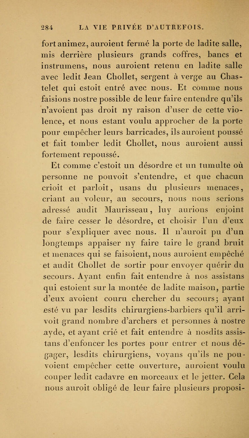 fort animez, auroient fermé la porte de ladite salle, mis derrière plusieurs grands coffres, bancs et instrumens, nous auroient retenu en ladite salle avec ledit Jean Gbollet, sergent à verge au Chas- te! et qui estoit entré avec nous. Et comme nous faisions nostre possible de leur faire entendre qu'ils n'avoient pas droit ny raison d'user de cette vio- lence, et nous estant voulu approcher de la porte pour empêcher leurs barricades, ils auroient poussé et fait tomber ledit Gbollet, nous auroient aussi fortement repoussé. Et comme c'estoit un désordre et un tumulte où personne ne pouv^oit s'entendre, et que chacun crioit et parloit, usans du plusieurs menaces, criant au voleur, au secours, nous nous serions adressé audit Maurisseau, luy aurions enjoint de faire cesser le désordre, et choisir l'un d'eux pour s'expliquer avec nous. Il n'auroit pu d'un longtemps appaiser ny faire taire le grand bruit et menaces qui se faisoient, nous auroient empêché et audit Gbollet de sortir pour envoyer quérir du secours. Ayant enfin fait entendre à nos assistans qui estoient sur la montée de ladite maison, partie d'eux avoient couru chercher du secours; ayant jesté vu par lesdits chirurgiens-barbiers qu'il arri- voit grand nombre d'archers et personnes à nostre ayde, et ayant crié et fait entendre à nosdits assis- tans d'enfoncer les portes pour entrer et nous dé- gager, lesdits chirurgiens, voyans qu'ils ne pou- voient empêcher cette ouverture, auroient voulu couper ledit cadavre en morcecuix et le jetter. Gela nous auroit obligé de leur faire plusieurs proposi-