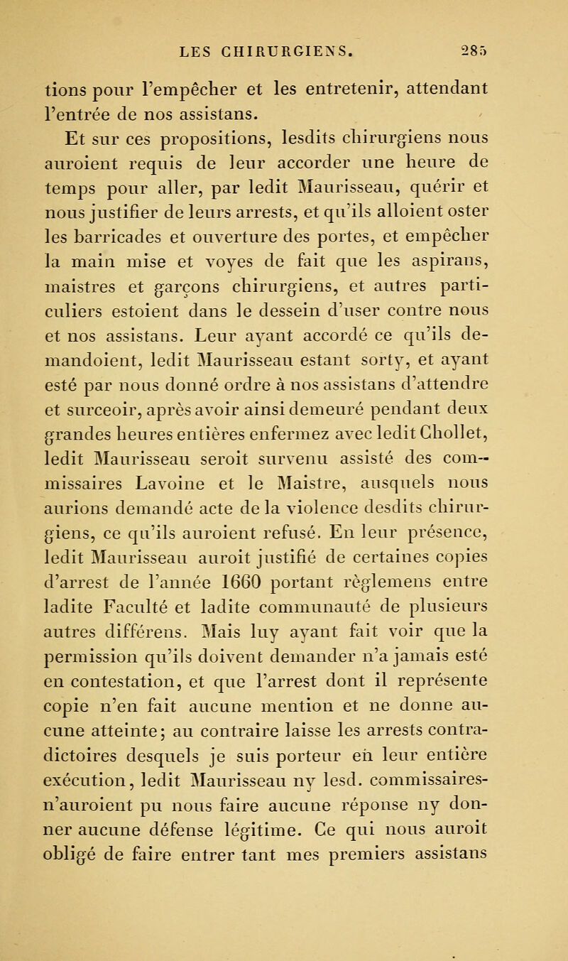 lions pour l'empêcher et les entretenir, attendant l'entrée de nos assislans. Et sur ces propositions, lesdits chirurgiens nous auroient requis de leur accorder une heure de temps pour aller, par ledit Maurisseau, quérir et nous justifier de leurs arrests, et qu'ils alloient oster les barricades et ouverture des portes, et empêcher la main mise et voyes de fait que les aspirans, maistres et garçons chirurgiens, et autres parti- culiers estoient dans le dessein d'user contre nous et nos assistans. Leur ayant accordé ce qu'ils de- mandoient, ledit Maurisseau estant sorty, et ayant esté par nous donné ordre à nos assistans d'attendre et surceoir, après avoir ainsi demeuré pendant deux grandes heures entières enfermez avec ledit GhoUet, ledit Maurisseau seroit survenu assisté des com- missaires Lavoine et le Maistre, ausquels nous aurions demandé acte de la violence desdits chirur- giens, ce qu'ils auroient refusé. En leur présence, ledit Maurisseau auroit justifié de certaines copies d'arrest de l'année 1660 portant règlemens entre ladite Faculté et ladite communauté de plusieurs autres différens. Mais luy ayant fait voir que la permission qu'ils doivent demander n'a jamais esté en contestation, et que l'arrest dont il représente copie n'en fait aucune mention et ne donne au- cune atteinte ; au contraire laisse les arrests contra- dictoires desquels je suis porteur eii leur entière exécution, ledit Maurisseau ny lesd. commissaires- n'auroient pu nous faire aucune réponse ny don- ner aucune défense légitime. Ce qui nous auroit obligé de faire entrer tant mes premiers assistans