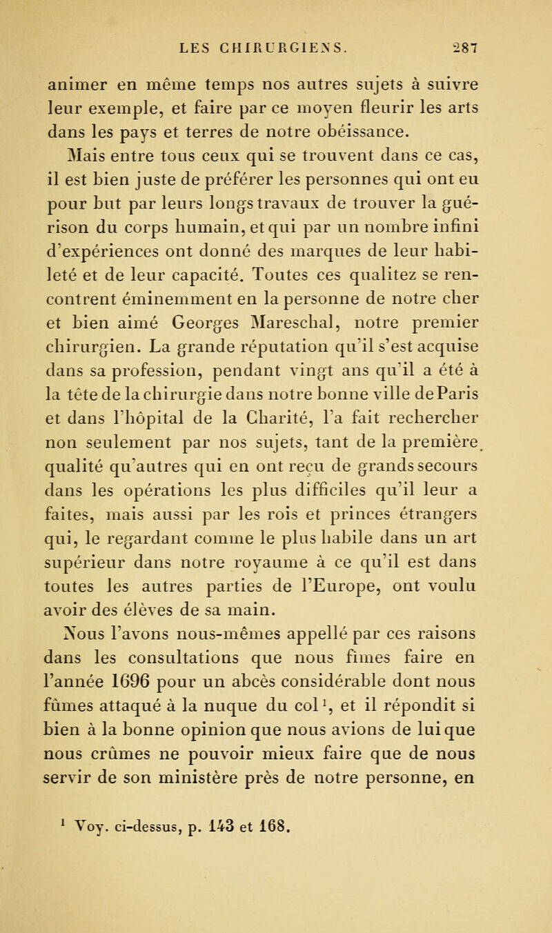 animer en même temps nos autres sujets à suivre leur exemple, et faire par ce moyen fleurir les arts dans les pays et terres de notre obéissance. Mais entre tous ceux qui se trouvent dans ce cas, il est bien juste de préférer les personnes qui ont eu pour but par leurs longs travaux de trouver la g^ué- rison du corps humain, et qui par un nombre infini d'expériences ont donné des marques de leur habi- leté et de leur capacité. Toutes ces qualitez se ren- contrent éminemment en la personne de notre cher et bien aimé Georges Mareschal, notre premier chirurgien. La grande réputation qu'il s'est acquise dans sa profession, pendant vingt ans quil a été à la tête de la chirurgie dans notre bonne ville de Paris et dans l'hôpital de la Charité, l'a fait rechercher non seulement par nos sujets, tant de la première, qualité qu'autres qui en ont reçu de grands secours dans les opérations les plus difficiles qu il leur a faites, mais aussi par les rois et princes étrangers qui, le regardant comme le plus habile dans un art supérieur dans notre royaume à ce qu'il est dans toutes les autres parties de l'Europe, ont voulu avoir des élèves de sa main. Nous l'avons nous-mêmes appelle par ces raisons dans les consultations que nous finies faire en l'année 1696 pour un abcès considérable dont nous fûmes attaqué à la nuque du col^, et il répondit si bien à la bonne opinion que nous avions de Inique nous crûmes ne pouvoir mieux faire que de nous servir de son ministère près de notre personne, en