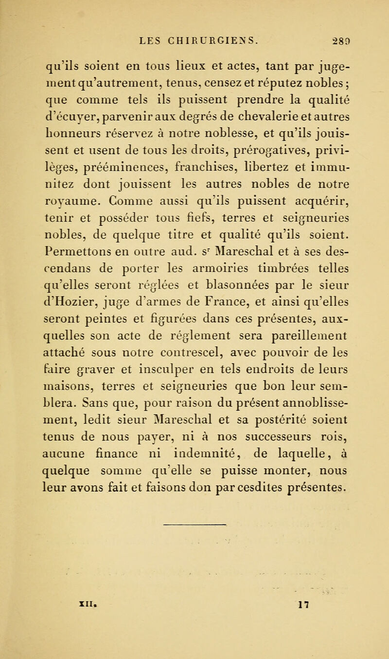 qu'ils soient en tous lieux et actes, tant par juge- ment qu'autrement, tenus, censez et réputez nobles ; que comme tels ils puissent prendre la qualité d'écuyer, parvenir aux degrés de chevalerie et autres honneurs réservez à notre noblesse, et qu'ils jouis- sent et usent de tous les droits, prérogatives, privi- lèges, prééminences, franchises, libertez et immu- nitez dont jouissent les autres nobles de notre royaume. Gomme aussi qu'ils puissent acquérir, tenir et posséder tous fiefs, terres et seigneuries nobles, de quelque titre et qualité qu'ils soient. Permettons en outre aud. s Mareschal et à ses des- cendans de porter les armoiries timbrées telles qu'elles seront réglées et blasonnées par le sieur d'Hozier, juge d'armes de France, et ainsi qu'elles seront peintes et figurées dans ces présentes, aux- quelles son acte de règlement sera pareillement attaché sous notre contrescel, avec pouvoir de les faire graver et insculper en tels endroits de leurs maisons, terres et seigneuries que bon leur sem- blera. Sans que, pour raison du présent annoblisse- ment, ledit sieur Mareschal et sa postérité soient tenus de nous payer, ni à nos successeurs rois, aucune finance ni indemnité, de laquelle, à quelque somme qu'elle se puisse monter, nous leur avons fait et faisons don parcesdiles présentes. XII. 1?