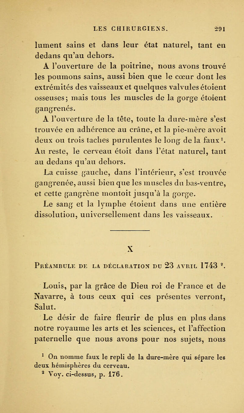 lument sains et dans leur état naturel, tant en dedans qu'au dehors. À l'ouverture de la poitrine, nous avons trouvé les poumons sains, aussi bien que le cœur dont les extrémités des vaisseaux et quelques valvules étoient osseuses; mais tous les muscles de la {jorg^e étoient gangrenés. A l'ouverture de la tête, toute la dare-mère s'est trouvée en adhérence au crâne, et la pie-mère avoit deux ou trois taches purulentes le long de la faux'. Au reste, le cerveau étoit dans l'état naturel, tant au dedans qu'au dehors. La cuisse gauche, dans l'intérieur, s'est trouvée gangrenée, aussi bien que les muscles du bas-ventre, et cette gangrène montoit jusqu'à la gorge. Le sang et la lymphe étoient dans une entière dissolution, universellement dans les vaisseaux. X Préambule de la déclaration du 23 avril 1743 '. Louis, par la grâce de Dieu roi de France et de Navarre, à tous ceux qui ces présentes verront, Salut. Le désir de faire fleurir de plus en phis dans notre royaume les arts et les sciences, et l'affection paternelle que nous avons pour nos sujets, nous ^ On nomme faux le repli de la dure-mère qui sépare les deux hémisplières du cerveau.