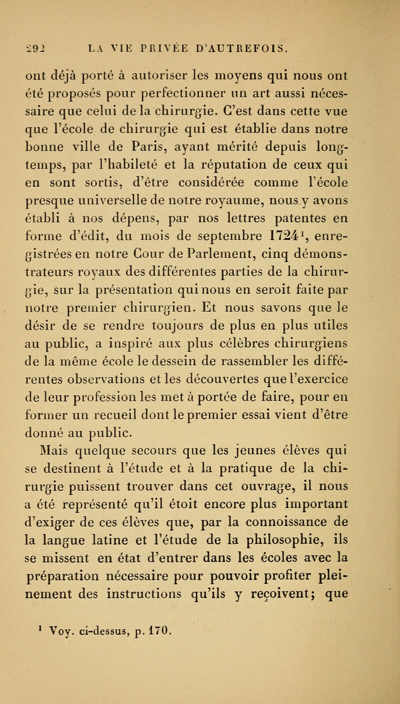 ont déjà porté à autoriser les moyens qui nous ont été proposés pour perfectionner un art aussi néces- saire que celui de la chirurgie. C'est dans cette vue que l'école de chirurgie qui est établie dans notre bonne ville de Paris, ayant mérité depuis long- temps, par l'habileté et la réputation de ceux qui en sont sortis, d'être considérée comme l'école presque universelle de notre royaume, nous y avons établi à nos dépens, par nos lettres patentes en forme d'édit, du mois de septembre 1724% enre- gistrées en notre Cour de Parlement, cinq démons- trateurs royaux des différentes parties de la chirur- gie, sur la présentation qui nous en seroit faite par notre premier chirurgien. Et nous savons que le désir de se rendre toujours de plus en plus utiles au public, a inspiré aux plus célèbres chirurgiens de la même école le dessein de rassembler les diffé- rentes observations et les découvertes que l'exercice de leur profession les met à portée de faire, pour en former un recueil dont le premier essai vient d'être donné au public. Mais quelque secours que les jeunes élèves qui se destinent à l'étude et à la pratique de la chi- rurgie puissent trouver dans cet ouvrage, il nous a été représenté qu'il étoit encore plus important d'exiger de ces élèves que, par la connoissance de la langue latine et l'étude de la philosophie, ils se missent en état d'entrer dans les écoles avec la préparation nécessaire pour pouvoir profiter plei- nement des instructions qu'ils y reçoivent; que