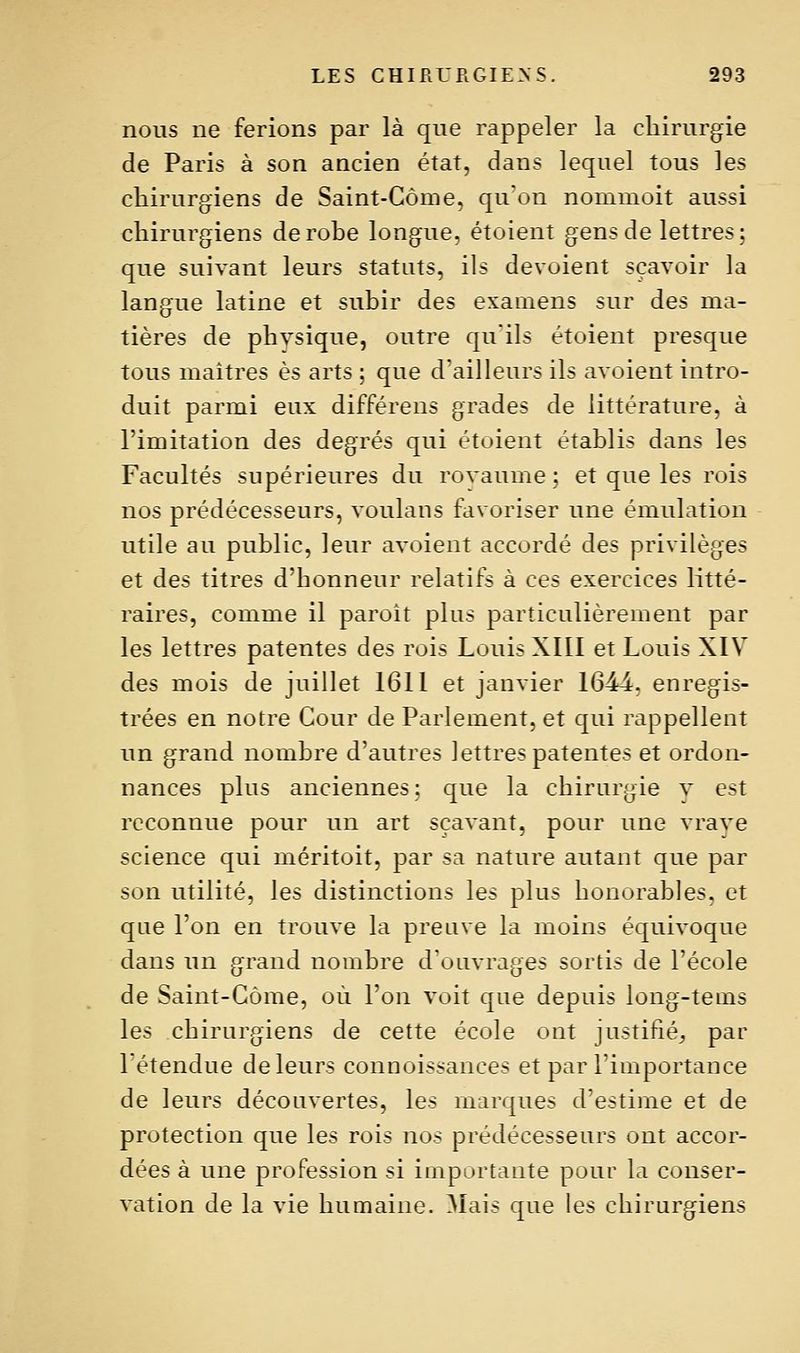 nous ne ferions par là que rappeler la chirurgie de Paris à son ancien état, dans lequel tous les chirurgiens de Saint-Gôme, qu'on nommoit aussi chirurgiens dérobe longue, étoient gens de lettres: que suivant leurs statuts, ils dévoient sçavoir la langue latine et subir des examens sur des ma- tières de physique, outre qu'ils étoient presque tous maîtres es arts ; que d'ailleurs ils avoient intro- duit parmi eux différens grades de littérature, à l'imitation des degrés qui étoient établis dans les Facultés supérieures du rovaume ; et que les rois nos prédécesseurs, voulans favoriser une émulation utile au public, leur avoient accordé des privilèges et des titres d'honneur relatifs à ces exercices litté- raires, comme il paroît plus particulièrement par les lettres patentes des rois Louis XIII et Louis XIV des mois de juillet 1611 et janvier 1644, enregis- trées en notre Cour de Parlement, et qui rappellent un grand nombre d'autres lettres patentes et ordon- nances plus anciennes; que la chirurgie v est reconnue pour un art sçavant, pour une vraye science qui méritoit, par sa nature autant que par son utilité, les distinctions les plus honorables, et que l'on en trouve la preuve la moins équivoque dans un grand nombre d'ouvrages sortis de l'école de Saint-Gôme, où l'on voit que depuis long-tems les chirurgiens de cette école ont justifié^, par l'étendue de leurs connoissances et par l'importance de leurs découvertes, les marques d'estime et de protection que les rois nos prédécesseurs ont accor- dées à une profession si importante pour la conser- vation de la vie humaine. Mais que les chirurgiens