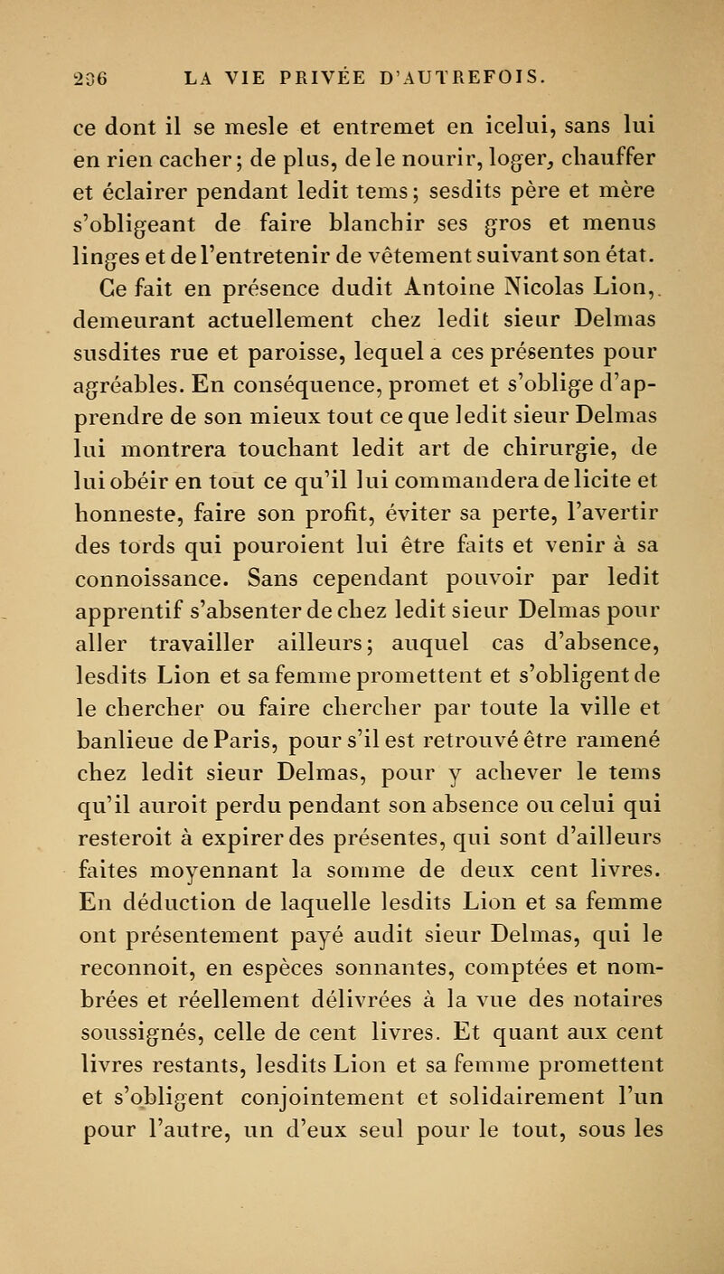 ce dont il se mesle et entremet en icelui, sans lui en rien cacher; de plus, de le nourir, loger^ chauffer et éclairer pendant ledit tems; sesdits père et mère s'obligeant de faire blanchir ses gros et menus linges et de l'entretenir de vêtement suivant son état. Ce fait en présence dudit Antoine Nicolas Lion,, demeurant actuellement chez ledit sieur Delmas susdites rue et paroisse, lequel a ces présentes pour agréables. En conséquence, promet et s'oblige d'ap- prendre de son mieux tout ce que ledit sieur Delmas lui montrera touchant ledit art de chirurgie, de lui obéir en tout ce qu'il lui commandera de licite et honneste, faire son profit, éviter sa perte, l'avertir des tords qui pouroient lui être faits et venir à sa connoissance. Sans cependant pouvoir par ledit apprentif s'absenter de chez ledit sieur Delmas pour aller travailler ailleurs; auquel cas d'absence, lesdits Lion et sa femme promettent et s'obligent de le chercher ou faire chercher par toute la ville et banlieue de Paris, pour s'il est retrouvé être ramené chez ledit sieur Delmas, pour y achever le tems qu'il auroit perdu pendant son absence ou celui qui resteroit à expirer des présentes, qui sont d'ailleurs faites moyennant la somme de deux cent livres. En déduction de laquelle lesdits Lion et sa femme ont présentement payé audit sieur Delmas, qui le reconnoit, en espèces sonnantes, comptées et nom- brées et réellement délivrées à la vue des notaires soussignés, celle de cent livres. Et quant aux cent livres restants, lesdits Lion et sa femme promettent et s'obligent conjointement et solidairement l'un pour l'autre, un d'eux seul pour le tout, sous les