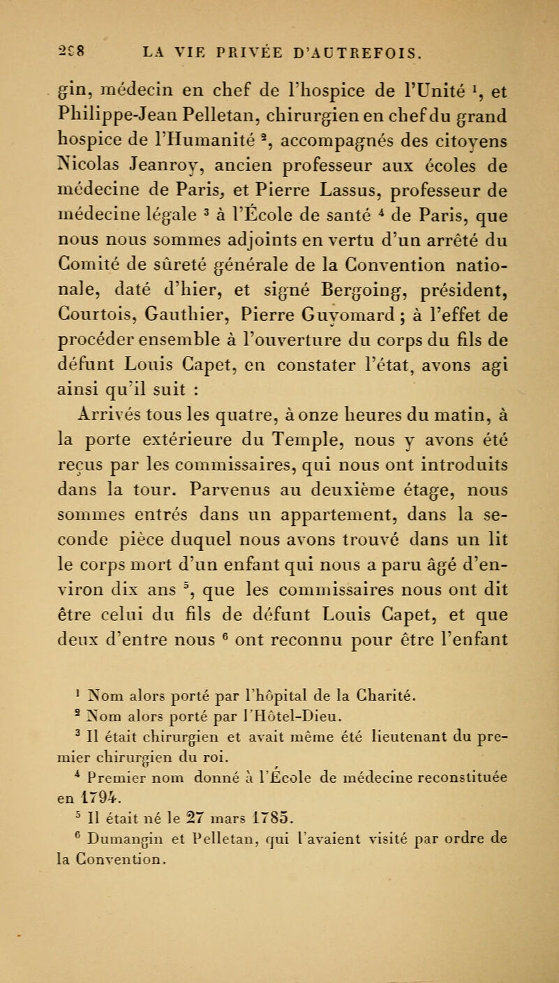 gin, médecin en chef de Thospice de l'Unité ', et Philippe-Jean Pelletan, chirurgien en chef du grand hospice de l'Humanité ^, accompagnés des citoyens ^Nicolas Jeanrov, ancien professeur aux écoles de médecine de Paris, et Pierre Lassus, professeur de médecine légale ^ à l'École de santé ^ de Paris, que nous nous sommes adjoints en vertu d'un arrêté du Comité de sûreté générale de la Convention natio- nale, daté d'hier, et signé Bergoing, président, Courtois, Gauthier, Pierre Guvomard; à l'effet de procéder ensemble à l'ouverture du corps du fils de défunt Louis Capet, en constater l'état, avons agi ainsi qu'il suit : Arrivés tous les quatre, à onze heures du matin, à la porte extérieure du Temple, nous v avons été reçus par les commissaires, qui nous ont introduits dans la tour. Parvenus au deuxième étage, nous sommes entrés dans un appartement, dans la se- conde pièce duquel nous avons trouve dans un lit le corps mort d'un enfant qui nous a paru âgé d'en- viron dix ans ^, que les commissaires nous ont dit être celui du fils de défunt Louis Capet, et que deux d'entre nous ^ ont reconnu pour être l'enfant ' Nom alors porté par l'iiôpital de la Charité. ' Nom alors porté par l'Hôtel-Dieu. ^ Il était chirurgien et avait même été lieutenant du pre- mier chirurgien du roi. * Premier nom donné à l'École de médecine reconstituée en 1794. ^ Il était né le 27 mars 1785. ^ Dumangin et Pelletan, qui 1 avaient visité par ordre de la Convention.