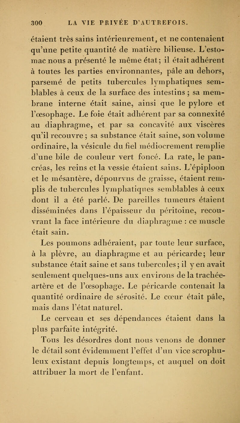 étaient très sains intérieurement, et ne contenaient qu'une petite quantité de matière bilieuse. L'esto- mac nous a présenté le même état; il était adhérent à toutes les parties environnantes, pâle au dehors, parsemé de petits tubercules lymphatiques sem- blables à ceux de la surface des intestins ; sa mem- brane interne était saine, ainsi que le pylore et l'oesophage. Le foie était adhérent par sa connexité au diaphragme, et par sa concavité aux viscères qu'il recouvre ; sa substance était saine, son volume ordinaire, la vésicule du fiel médiocrement remplie d'une bile de couleur vert foncé. La rate, le pan- créas, les reins et la vessie étaient sains. L'épiploon et le mésantère, dépourvus de graisse, étaient rem- plis de tubercules Ivmphatiqnes semblables à ceux dont il a été parlé. De pareilles tumeurs étaient disséminées dans l'épaisseur du péritoine, recou- vrant la face intérieure du diaphragme : ce muscle était sain. Les poumons adhéraient, par toute leur surface, à la plèvre, au diaphragme et au péricarde; leur substance était saine et sans tubercules ; il yen avait seulement quelques-uns aux environs de la trachée- artère et de l'œsophage. Le péricarde contenait la quantité ordinaire de sérosité. Le cœur était pâle, mais dans l'état naturel. Le cerveau et ses dépendances étaient dans la plus parfaite intégrité. Tous les désordres dont nous venons de donner le détail sont évidemment l'effet d'un vicescrophu- leux existant depuis longtemps, et auquel on doit attribuer la mort de l'enfant.