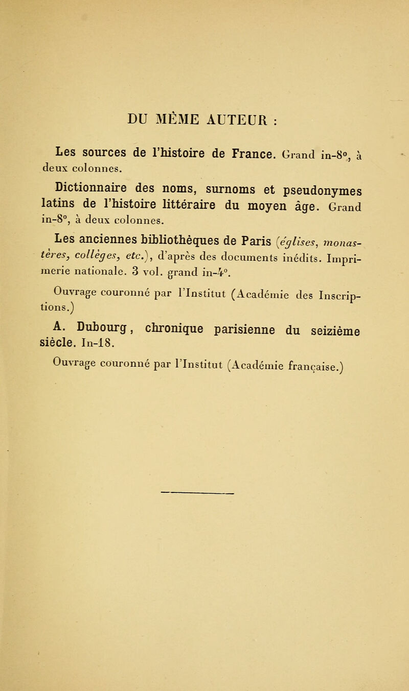 DU MÊME AUTEUR : Les sources de l'histoire de France. Grand in-S», à deux colonnes. Dictionnaire des noms, surnoms et pseudonymes latins de l'histoire littéraire du moyen âge. Grand in-S, à deux colonnes. Les anciennes bihliothèques de Paris {églises, monas- tères, collèges, etc.), d'après des documents inédits. Impri- merie nationale. 3 vol. grand in-4''. Ouvrage couronné par l'Institut (Académie des Inscrip- tions.) A. Dubourg, chronique parisienne du seizième siècle. In-18. Ouvrage couronné par l'Institut (Académie française.)