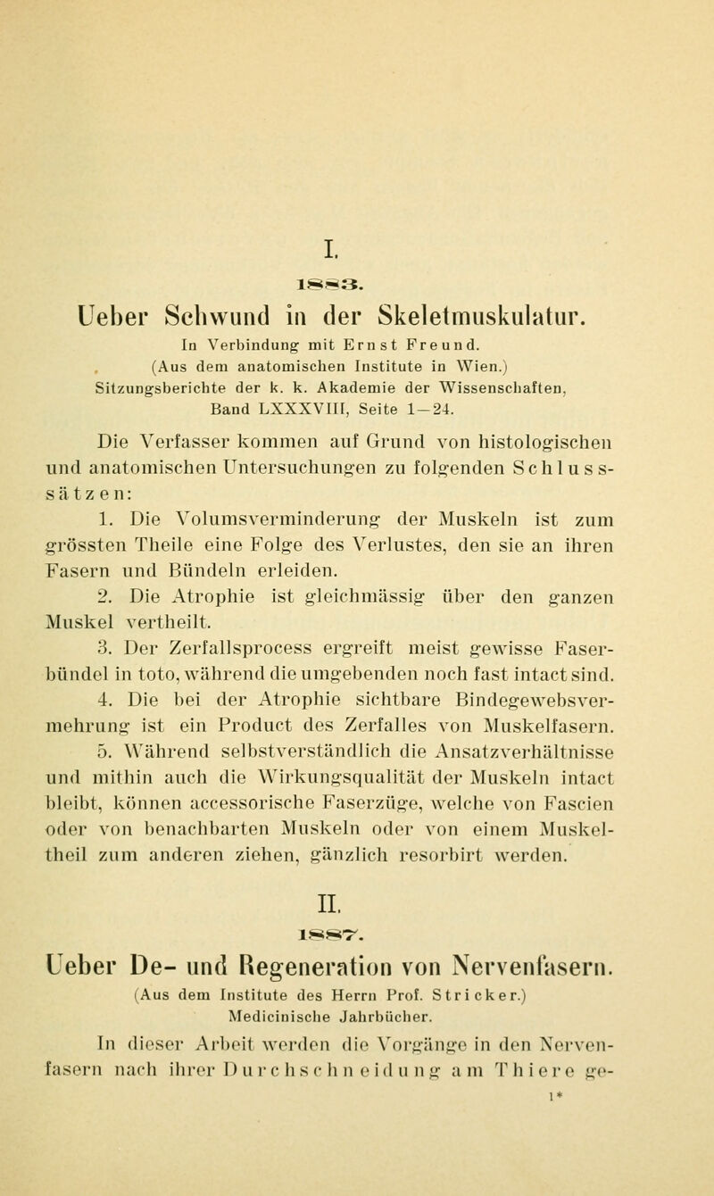 I. 1883. lieber Schwund in der Skeletmuskulatur. In Verbindung mit Ernst Freund. (Aus dem anatomischen Institute in Wien.) Sitzungsberichte der k. k. Akademie der Wissenschaften. Band LXXXVIII, Seite 1-24. Die Verfasser kommen auf Grund von histologischen und anatomischen Untersuchungen zu folgenden Schluss- sätzen: 1. Die Volumsverminderung der Muskeln ist zum grössten Theile eine Folge des Verlustes, den sie an ihren Fasern und Bündeln erleiden. 2. Die Atrophie ist gleichmässig über den ganzen Muskel vertheilt, 3. Der Zerfallsprocess ergreift meist gewisse Faser- bündel in toto, während die umgebenden noch fast intact sind. 4. Die bei der Atrophie sichtbare Bindegewebsver- mehrung ist ein Product des Zerfalles von Muskelfasern. 5. Während selbstverständlich die Ansatzverhältnisse und mithin auch die Wirkungsqualität der Muskeln intact bleibt, können accessorische Faserzüge, welche von Fascien oder von benachbarten Muskeln oder von einem Muskei- theil zum anderen ziehen, gänzlich resorbirt werden. IL Ueber De- und Regeneration von Nervenfasern. (Aus dem Institute des Herrn Prof. Stricker.) Medicinische Jahrbücher. Tn dieser Arbeil werden die Vorgänge in den Nerven- fasern nach ihrer Durchs chn eidung am Thiere ge-