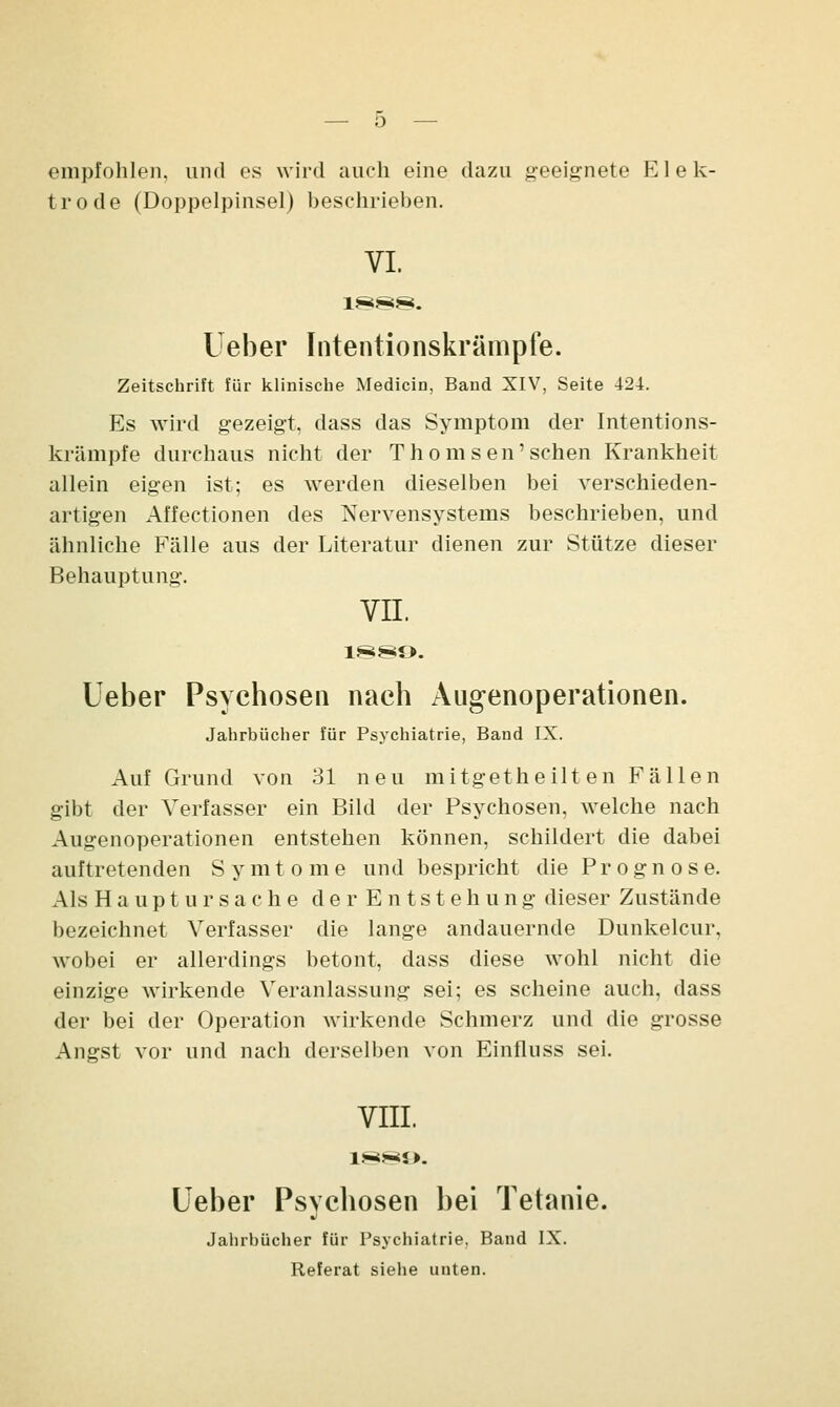 empfohlen, und es wird auch eine dazu geeignete Elek- trode (Doppelpinsel) besehrieben. VI. Ueber Intentionskrämpfe. Zeitschrift für klinische Medicin, Band XIV, Seite 424. Es wird gezeigt, dass das Symptom der Intentions- krämpfe durchaus nicht der T ho m sen'sehen Krankheit allein eigen ist; es werden dieselben bei verschieden- artigen Affectionen des Nervensystems beschrieben, und ähnliche Fälle aus der Literatur dienen zur Stütze dieser Behauptung. VII. 1889. Leber Psychosen nach Augenoperationen. Jahrbücher für Psychiatrie, Band IX. Auf Grund von 31 neu mitgetheilten Fällen gibt der Verfasser ein Bild der Psychosen, welche nach Augenoperationen entstehen können, schildert die dabei auftretenden S y m tome und bespricht die Prognose. Als Hauptursache der Entstehung dieser Zustände bezeichnet Verfasser die lange andauernde Dunkelem*, wobei er allerdings betont, dass diese wohl nicht die einzige wirkende Veranlassung sei; es scheine auch, dass der bei der Operation wirkende Schmerz und die grosse Angst vor und nach derselben von Einfluss sei. VIII. Ueber Psychosen bei Tetanie. •i Jahrbücher für Psychiatrie, Band IX. Referat siehe unten.