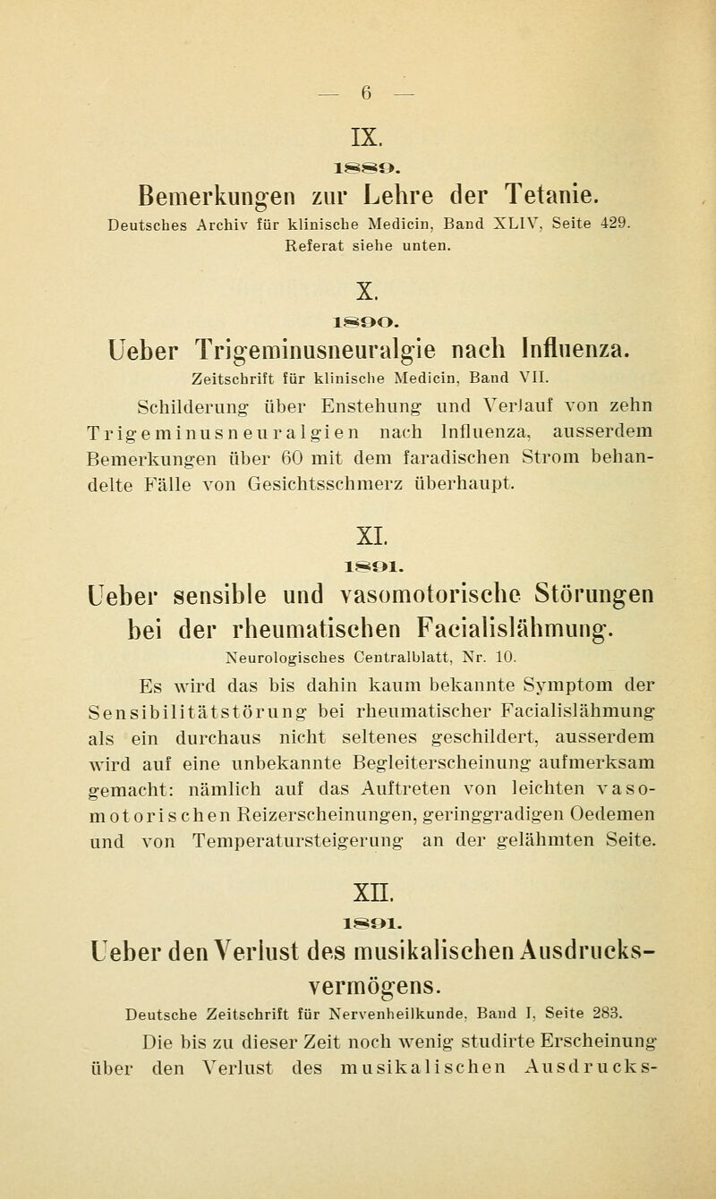 IX. 1889. Bemerkungen zur Lehre der Tetanie. Deutsches Archiv für klinische Medicin, Band XLIV, Seite 429. Referat siehe unten. X. 1890. lieber Trigeminusneuralgie nach Influenza. Zeitschrift für klinische Medicin, Band VII. Schilderung über Enstehung und Verlauf von zehn Trigeminusneuralgien nach Influenza, ausserdem Bemerkungen über 60 mit dem faradischen Strom behan- delte Fälle von Gesichtsschmerz überhaupt. XL 1891. Ueber sensible und vasomotorische Störungen bei der rheumatischen Facialislähmung. Neurologisches Centralblatt, Nr. 10. Es wird das bis dahin kaum bekannte Symptom der Sensibilitätstörung bei rheumatischer Facialislähmung als ein durchaus nicht seltenes geschildert, ausserdem wird auf eine unbekannte Begleiterscheinung aufmerksam gemacht: nämlich auf das Auftreten von leichten vaso- motorischen Reizerscheinungen, geringgradigen Oedemen und von Temperatursteigerung an der gelähmten Seite. xn. 1891. Leber den Verlust des musikalischen Ausdrucks- vermögens. Deutsche Zeitschrift für Nervenheilkunde. Band I, Seite 283. Die bis zu dieser Zeit noch wenig studirte Erscheinung über den Verlust des musikalischen Ausdrucks-