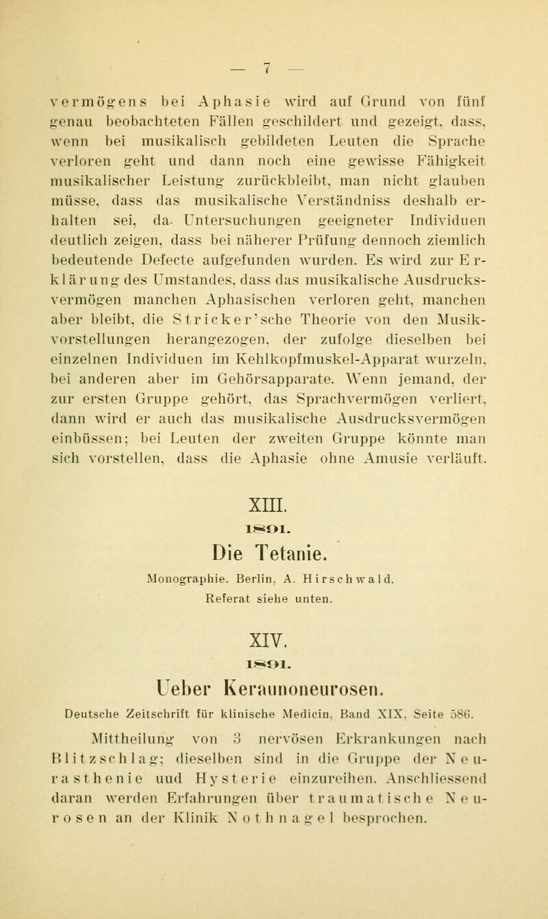 Vermögens bei Aphasie wird auf Grund von fünf genau beobachteten Fällen geschildert und gezeigt, dass, wenn bei musikalisch gebildeten Leuten die Sprache verloren geht und dann noch eine gewisse Fähigkeit musikalischer Leistung zurückbleibt, man nicht glauben müsse, dass das musikalische Verständniss deshalb er- halten sei, da- Untersuchungen geeigneter Individuen deutlich zeigen, dass bei näherer Prüfung dennoch ziemlich bedeutende Defecte aufgefunden wurden. Es wird zur E r- klärung des Umstandes, dass das musikalische Ausdrucks- vermögen manchen Aphasischen verloren geht, manchen aber bleibt, die Stricker1 sehe Theorie von den Musik- vorstellungen herangezogen, der zufolge dieselben bei einzelnen Individuen im Kehlkopfmuskel-Apparat wurzeln, bei anderen aber im Gehörsapparate. Wenn jemand, der zur ersten Gruppe gehört, das Sprachvermögen verliert, dann wird er auch das musikalische Ausdrucksvermögen einbüssen; bei Leuten der zweiten Gruppe könnte man sich vorstellen, dass die Aphasie ohne Amusie verläuft. XIII. 18*91. Die Tetanie. Monographie. Berlin. A. Hirsch wald. Referat siehe unten. XIV. 1891. leber Keraunoneurosen. Deutsche Zeitschrift für klinische Medicin. Band XIX. Seite 586. Mittheilung von 3 nervösen Erkrankungen nach Blitzschlag; dieselben sind in die Gruppe der Neu- rasthenie uud Hysterie einzureiben. Anschliessend daran werden Erfahrungen über traumatische Neu- rosen an der Klinik X o t h n a g e 1 besprochen.