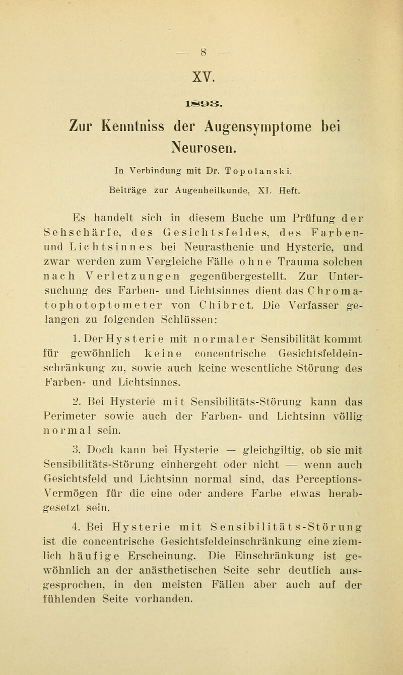 XV. 1893. Zur Kenntniss der Augensymptome bei Neurosen. In Verbindung mit Dr. Topolanski. Beiträge zur Augenheilkunde, XI. Heft. Es handelt sich in diesem Buche um Prüfung der Sehschärfe, des Gesichtsfeldes, des Farben- und Lichtsinnes bei Neurasthenie und Hysterie, und zwar werden zum Vergleiche Fälle ohne Trauma solchen nach Verletzungen gegenübergestellt. Zur Unter- suchung des Farben- und Lichtsinnes dient das Chrom a- tophotOptometer von Chibret. Die Verfasser ge- langen zu folgenden Schlüssen: 1. Der Hysterie mit normaler Sensibilität kommt für gewöhnlich keine concentrische Gesichtsfeldein- schränkung zu, sowie auch keine wesentliche Störung des Farben- und Lichtsinnes. 2. Bei Hysterie mit Sensibilitäts-Störung kann das Perimeter sowie auch der Farben- und Lichtsinn völlig normal sein. 3. Doch kann bei Hysterie — gleichgiltig, ob sie mit Sensibilitäts-Störung einhergeht oder nicht — wenn auch Gesichtsfeld und Lichtsinn normal sind, das Perceptions- Vermögen für die eine oder andere Farbe etwas herab- gesetzt sein. 4. Bei Hysterie mit Sensibilitäts-Störung ist die concentrische Gesichtsfeldeinschränkung eine ziem- lich häufige Erscheinung. Die Einschränkung ist ge- wöhnlich an der anästhetischen Seite sehr deutlich aus- gesprochen, in den meisten Fällen aber auch auf der fühlenden Seite vorhanden.