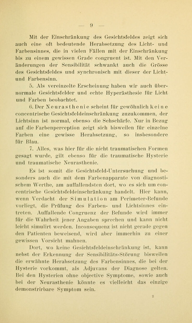 Mit der Einschränkung- des Gesichtsfeldes zeigt sich auch eine oft bedeutende Herabsetzung des Licht- und Kai bensinnes, die in vielen Fällen mit der Einschränkung bis zu einem gewissen Grade congruent ist. Mit den Ver- änderungen der Sensibilität schwankt auch die Grösse des Gesichtsfeldes und synchronisch mit dieser der Licht- und Farbensinn. 5. Als vereinzelte Erscheinung haben wir auch über- normale Gesichtsfelder und echte Hyperästhesie für Licht und Farben beobachtet. (>. Der Neurasthenie scheint für gewöhnlich keine concentrische Gesichtsfeldeinschränkung zuzukommen, der Lichtsinn ist normal, ebenso die Sehschärfe. Nur in Bezug auf die Farbenperception zeigt sich bisweilen für einzelne Farben eine gewisse Herabsetzung, so insbesondere für Blau. 7. Alles, was hier für die nicht traumatischen Formen gesagt wurde, gilt ebenso für die traumatische Hysterie und traumatische Neurasthenie. Es ist somit die Gesichtsfeld-LTntersuchung und be- sonders auch die mit dem Farbenapparate von diagnosti- schem Werthe, am auffallendsten dort, wo es sich um con- centrische Gesichtsfeldeinschränkung handelt. Hier kann, wenn Verdacht der Simulation am Perimeter-Befunde vorliegt, die Prüfung des Farben- und Lichtsinnes ein- treten. Auffallende Congruenz der Befunde wird immer für die Wahrheit jener Angaben sprechen und kann nicht leicht simulirt werden, [nconsequenz ist nicht gerade gegen den Patienten beweisend, wird aber immerhin zu einer gewissen Vorsicht mahnen. Dort, wo keine Gesichtsfeldeinschränkung ist. kann nebst der Erkennung der Sensibilitäts-Störung bisweilen die erwähnte Herabsetzung i\(^ Farbensinnes, die bei Acv Hysterie vorkommt, als Adjuvans der Diagnose gelten. Bei den Hysterien ohne objective Symptome, sowie auch bei der Neurasthenie könnte es vielleicht das einzige demonstrirbare Symptom sein.