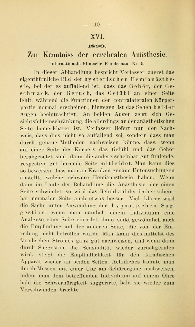 XVI. Zur Kenntniss der cerebralen Anästhesie. Internationale klinische Rundschau, Nr. 9. In dieser Abhandlung bespricht Verfasser zuerst das eigenthümliche Bild der hysterisch en Hemianästhe- sie, bei der es auffallend ist, dass das Gehör, der Ge- schmack, der Geruch, das Gefühl an einer Seite fehlt, während die Functionen der contralateralen Körper- partie normal erscheinen; hingegen ist das Sehen b ei der Augen beeinträchtigt: An beiden Augen zeigt sich Ge- sichtsfeldeinschränkung, die allerdings an der anästhetischen Seite bemerkbarer ist. Verfasser liefert nun den Nach- weis, dass dies nicht so auffallend sei, sondern dass man durch genaue Methoden nachweisen könne, dass, wenn auf einer Seite des Körpers das Gefühl und das Gehör herabgesetzt sind, dann die andere scheinbar gut fühlende, respective gut hörende Seite mitleidet. Man kann dies so beweisen, dass man an Kranken genaue Untersuchungen anstellt, welche schwere Hemianästhesie haben. Wenn dann im Laufe der Behandlung die Anästhesie der einen Seite schwindet, so wird das Gefühl auf der früher schein- bar normalen Seite auch etwas besser. Viel klarer wird die Sache unter Anwendung der hypnotischen Sug- gestion: wenn man nämlich einem Individuum eine Analgese einer Seite einredet, dann sinkt gewöhnlich auch die Empfindung auf der anderen Seite, die von der Ein- redung nicht betroffen wurde. Man kann dies mittelst des faradischen Stromes ganz gut nachweisen, und wenn dann durch Suggestion die Sensibilität wieder zurückgerufen wird, steigt die Empfindlichkeit für den faradischen Apparat wieder an beiden Seiten. Aehnliches konnte man durch Messen mit einer Uhr am Gehörorgane nachweisen, indem man dem betreffenden Individuum auf einem Ohre bald die Schwerhörigkeit suggerirte, bald sie wieder zum Verschwinden brachte.