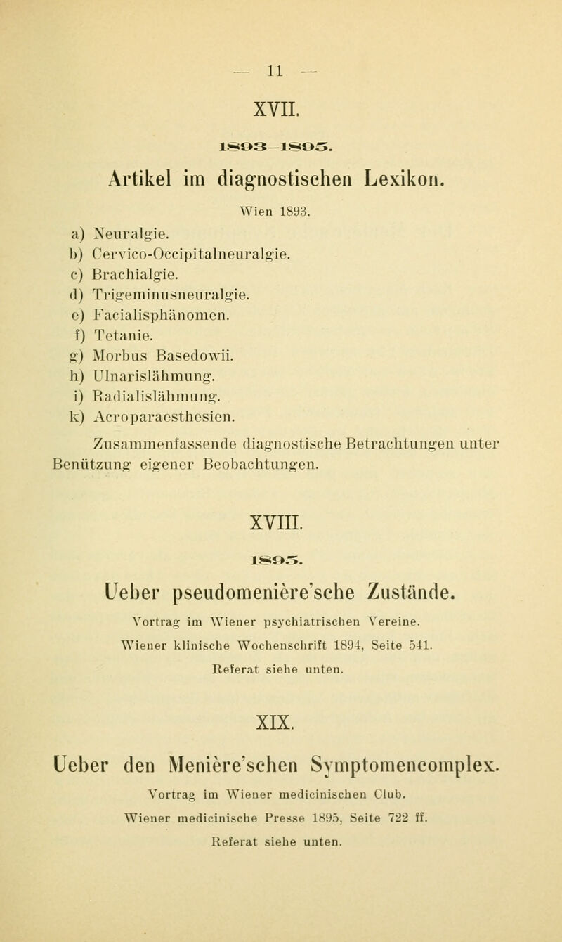 XVII. 1£8Ö3—1895. Artikel im diagnostischen Lexikon. Wien 1893. a) Neuralgie. b) Cervico-Occipitalneuralgie. c) Brachialgie. (1) Trigeminusneuralgie. e) Facialisphänomen. f) Tetanie. g) Morbus Basedowii. h) Ulnarislähmung. i) Radialislähmung. k) Acroparaesthesien. Zusammenfassende diagnostische Betrachtungen unter Benützung eigener Beobachtungen. XVIII. 1895. (Jeher pseudomeniere'sche Zustände. Vortrag im Wiener psychiatrischen Vereine. Wiener klinische Wochenschrift 1894, Seite 541. Referat siehe unten. XIX. Ueher den Meniere'schen Svmptomencomplex. Vortrag im Wiener medicinischeu Club. Wiener medicinische Presse 1895, Seite 722 ff. Referat siehe unten.