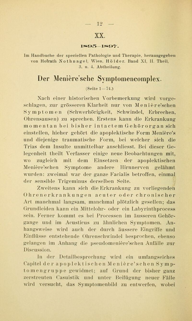 XX. 1895-1897. Im Handbuche der speciellen Pathologie und Therapie, herausgegeben von Hofrath Nothnagel, Wien, Holder. Band XI, II. Theil, 3. u. 4. Abtheilung. Der Meniere'sche Symptomencomplex. (Seite 1 — 74.) Nach einer historischen Vorbemerkung- wird vorge- schlagen, zur grösseren Klarheit nur von Meniere'schen Symptomen (Schwerhörigkeit, Schwindel, Erbrechen. Ohrensausen) zu sprechen. Erstens kann die Erkrankung momentan bei bisher intactem Gehörorgan sich einstellen, hieher gehört die apoplektische Form Meniere's und diejenige traumatische Form, bei welcher sich die Trias dem Insulte unmittelbar anschliesst, Bei dieser Ge- legenheit theilt Verfasser einige neue Beobachtungen mit, wo zugleich mit dem Einsetzen der apoplektischen Meniere'schen Symptome andere Hirnnerven gelähmt wurden: zweimal war der ganze Facialis betroffen, einmal der sensible Trigeminus derselben Seite. Zweitens kann sich die Erkrankung zu vorliegenden Ohren erkrankungen acuter oder chronischer Art manchmal langsam, manchmal plötzlich gesellen; das Grundleiden kann ein Mittelohr- oder ein Labyrinthprocess sein. Ferner kommt es bei Processen im äusseren Gehör- gange und im Acusticus zu ähnlichen Symptomen. An- hangsweise wird auch der durch äussere Eingriffe und Einflüsse entstehende Ohrenschwindel besprochen, ebenso gelangen im Anhang die pseudomeniere'schen Anfälle zur Discussion. In der Detailbesprechung wird ein umfangseiches Capitel der apoplektischen Meniere'schen Symp- tomengruppe gewidmet; auf Grund der bisher ganz zerstreuten Casuistik und unter Beifügung neuer Fälle wird versucht, das Symptomenbild zu entwerfen, wobei