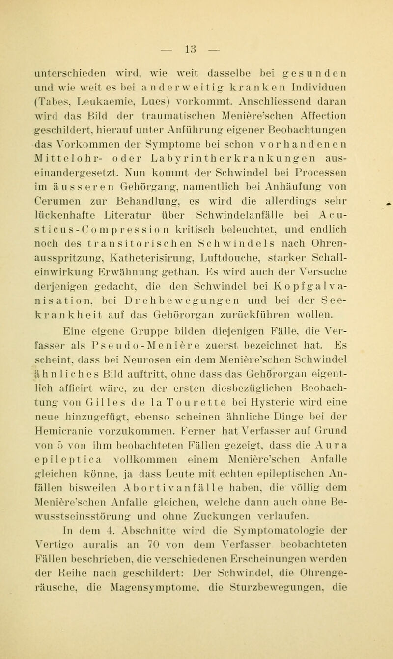unterschieden wird, wie weit dasselbe bei gesunden und wie weit es bei anderweitig kranken Individuen (Tabes, Leukaemie, Lues) vorkommt. Anschliessend daran wird das Bild der traumatischen Meniere'schen Affection geschildert, hierauf unter Anführung eigener Beobachtungen das Vorkommen der Symptome bei schon vorhandenen Mittelohr- oder Labyrintherkrankungen aus- einandergesetzt. Nun kommt der Schwindel bei Processen im äusseren Gehörgang, namentlich bei Anhäufung von Cerumen zur Behandlung, es wird die allerdings sehr lückenhafte Literatur über Schwindelanfälle bei Acu- s t icus - C ompression kritisch beleuchtet, und endlich noch des tr an sitorisch en Schwindels nach Ohren- ausspritzung, Katheterisirung, Luftdouche, starker Schall- einwirkung Erwähnung gethan. Es wird auch der Versuche derjenigen gedacht, die den Schwindel bei Kopfgalva- nisation, bei Drehbewegungen und bei der See- krankheit auf das Gehörorgan zurückführen wollen. Eine eigene Gruppe bilden diejenigen Fälle, die Ver- fasser als Pseu do-Men iere zuerst bezeichnet hat. Es scheint, dass bei Neurosen ein dem Meniere'schen Schwindel ä h n 1 i c h e s Bild auftritt, ohne dass das Gehörorgan eigent- lich afficirt wäre, zu der ersten diesbezüglichen Beobach- tung von Gilles de laTou rette bei Hysterie wird eine neue hinzugefügt, ebenso scheinen ähnliche Dinge bei der Hemicranie vorzukommen. Ferner hat Verfasser auf Grund von 5 von ihm beobachteten Fällen gezeigt, dass die Aura epileptica vollkommen einem Meniere'schen Anfalle gleichen könne, ja dass Leute mit echten epileptischen An- fällen bisweilen Abortivanfalle haben, die völlig dem Meniere'schen Anfalle gleichen, welche dann auch ohne He- wusstseinsstörung und ohne Zuckungen verlaufen. In dem 4. Abschnitte wird die Symptomatologie der Vertigo auralis an 70 von dem Verfasser beobachteten Fällen beschrieben, die verschiedenen Erscheinungen werden der Reihe nach geschildert: Der Schwindel, die Ohrenge- räusche, die Magensymptome, die Sturzbewegungen, die