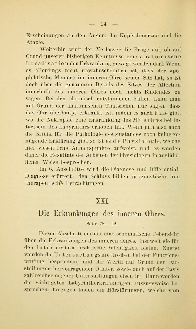 Erscheinungen an den Augen, die Kopfschmerzen und die Ataxie. Weiterhin wirft der Verfasser die Frage auf, ob auf Grund unserer bisherigen Kenntnisse eine anatomische Localis ation der Erkrankung gewagt werden darf. Wenn es allerdings nicht unwahrscheinlich ist, dass der apo- plektische Meniere im inneren Ohre seinen Sitz hat, so ist doch über die genaueren Details des Sitzes der Affection innerhalb des inneren Ohres noch nichts Bindendes zu sagen. Bei den chronisch entstandenen Fällen kann man auf Grund der anatomischen Thatsachen nur sagen, dass das Ohr überhaupt erkrankt ist, indem es auch Fälle gibt, wo die Nekropsie eine Erkrankung des Mittelohres bei In- tactsein des Labyrinthes erhoben hat. Wenn nun also auch die Klinik für die Pathologie des Zustandes noch keine ge- nügende Erklärung gibt, so ist es die Physiologie, welche hier wesentliche Anhaltspunkte aufweist, und es werden daher die Resultate der Arbeiten der Physiologen in ausführ- licher Weise besprochen. Im 6. Abschnitte wird die Diagnose und Differential- Diagnose erörtert; den Schluss bilden prognostische und therapeutische' Betrachtungen. XXL Die Erkrankungen des inneren Ohres. Seite 78—122. Dieser Abschnitt enthält eine schematische Uebersicht über die Erkrankungen des inneren Ohres, insoweit sie für den Internisten praktische Wichtigkeit bieten. Zuerst werden die Untersuchungsmethoden bei der Functions- prüfung besprochen, und ihr Werth auf Grund der Dar- stellungen hervorragender Otiater, sowie auch auf der Basis zahlreicher eigener Untersuchungen discutirt. Dann werden die wichtigsten Labyrintherkrankungen auszugsweise be- sprochen; hingegen finden die Hörstörungen, Avelche vom