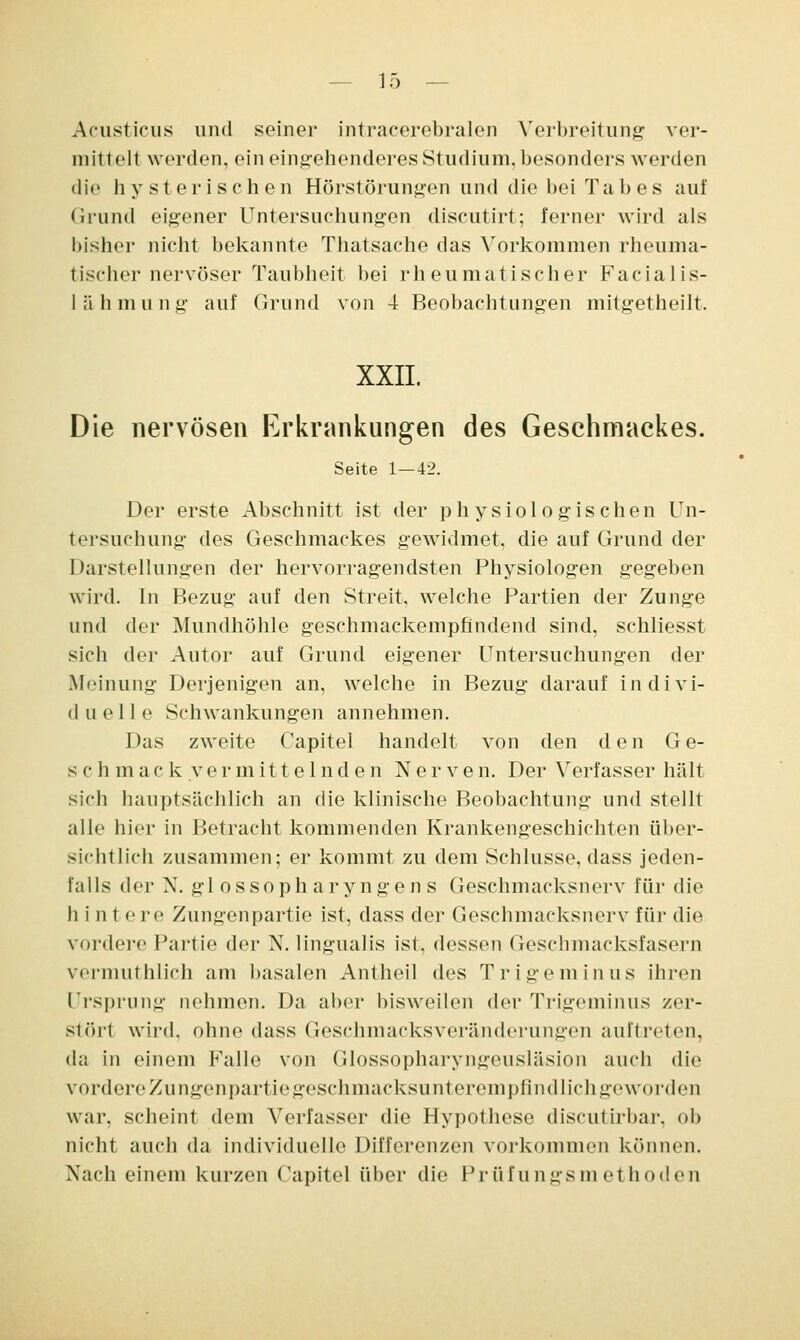 Acusticus und seiner intracerebralen Verbreitung ver- mittelt werden, ein eingehenderes Studium, besonders werden die hysterischen Hörstörungen und die bei Tabes auf Grund eigener Untersuchungen discutirt; ferner wird als bisher nicht bekannte Thatsache das Vorkommen rheuma- tischer nervöser Taubheit bei rheumatischer Facialis- lähmung auf Grund von 4 Beobachtungen mitgetheilt. XXII. Die nervösen Erkrankungen des Geschmackes. Seite 1—42. Der erste Abschnitt ist der physiologischen Un- tersuchung des Geschmackes gewidmet, die auf Grund der Darstellungen der hervorragendsten Physiologen gegeben wird. In Bezug auf den Streit, welche Partien der Zunge und der Mundhöhle geschmackempfindend sind, schliesst sich der Autor auf Grund eigener Untersuchungen der Meinung Derjenigen an, welche in Bezug darauf indivi- duelle Schwankungen annehmen. Das zweite Capitel handelt von den den G e- schmack.vermittelnden Nerven. Der Verfasser hält sich hauptsächlich an die klinische Beobachtung und stellt alle hier in Betracht kommenden Krankengeschichten über- sichtlich zusammen; er kommt zu dem Schlüsse, dass jeden- falls (\<'\- N. gl ossoph aryngen s Geschmacksnerv für die hinte re Zungenpartie ist, dass der Geschmacksnerv für die vordere Partie der X. lingualis ist. dessen Geschmacksfasern vermin blich am basalen Antheil des Tr ige minus ihren Ursprung nehmen. Da aber bisweilen der Trigeminus zer- stört wird, ohne dass Geschmacksveränderungen auftreten, da in einem Falle von Glossopharyngeusläsion auch die vordere Zungenpartiegeschmacksunterempfindlichgeworden war, scheint dem Verfasser die Hypothese discutirbar, ob nicht auch da individuelle Differenzen vorkommen können. Nach einem kurzen Capitel über die Prüfungsmethoden