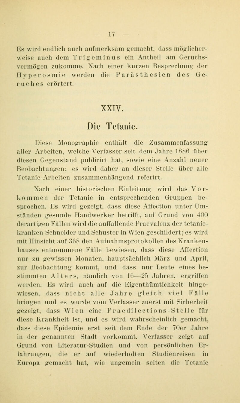 Es wird endlich auch aufmerksam gemacht, dass möglicher- weise auch dem Tr ige minus ein Antheil am Geruchs- vermögen zukomme. Nach einer kurzen Besprechung der Hyperosmie werden die Parästhesien des Ge- ruches erörtert. XXIV. Die Tetanie. Diese Monographie enthält die Zusammenfassung aller Arbeiten, welche Verfasser seit dem Jahre 1886 über diesen Gegenstand publicirt hat, sowie eine Anzahl neuer Beobachtungen; es wird daher an dieser Stelle über alle Tetanie-Arbeiten zusammenhängend referirt. Nach einer historischen Einleitung wird das V o r- kommen der Tetanie in entsprechenden Gruppen be- sprochen. Es wird gezeigt, dass diese Affection unter Um- ständen gesunde Handwerker betrifft, auf Grund von 400 derartigen Fällen wird die auffallende Praevalenz der tetanie- kranken Schneider und Schuster in Wien geschildert; es wird mit Hinsicht auf 368 den Aufnahmsprotokollen des Kranken- hauses entnommene Fälle bewiesen, dass diese Affection nur zu gewissen Monaten, hauptsächlich März und April, zur Beobachtung kommt, und dass nur Leute eines be- stimmten Alters, nämlich von 16—25 Jahren, ergriffen werden. Es wird auch auf die Eigenthümtichkeit hinge- wiesen, dass nicht alle Jahre gleich viel Fälle bringen und es wurde vom Verfasser zuerst mit Sicherheit gezeigt, dass Wien eine Praedilections-Stelle für diese Krankheit ist, und es wird wahrscheinlich gemacht, dass diese Epidemie erst seit dem Ende der 70er Jahre in der genannten Stadt vorkommt. Verfasser zeigt auf Grund von Literatur-Studien und von persönlichen Er- fahrungen, die er auf wiederholten Studienreisen in Europa gemacht hat, wie ungemein selten die Tetanie