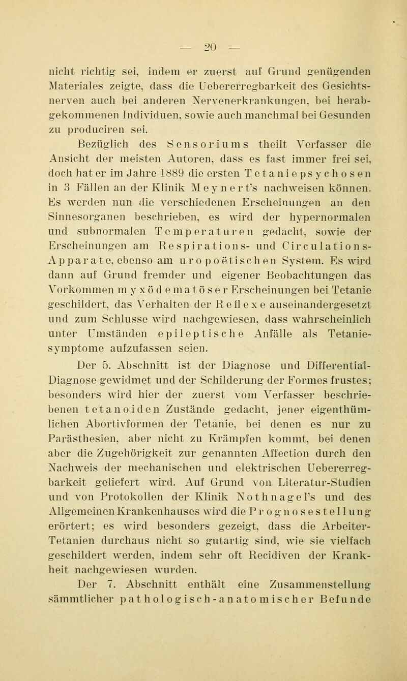 nicht richtig sei, indem er zuerst auf Grund genügenden Materiales zeigte, dass die Uebererregbarkeit des Gesichts- nerven auch bei anderen Nervenerkrankungen, bei herab- gekommenen Individuen, sowie auch manchmal bei Gesunden zu produciren sei. Bezüglich des Sensoriums theilt Verfasser die Ansicht der meisten Autoren, dass es fast immer frei sei, doch hat er im Jahre 1889 die ersten Tetaniepsychosen in 3 Fällen an der Klinik Meynert's nachweisen können. Es werden nun die verschiedenen Erscheinungen an den Sinnesorganen beschrieben, es wird der hypernormalen und subnormalen Temperaturen gedacht, sowie der Erscheinungen am R e s p i r a t i o n s- und Circulations- Apparate, ebenso am uropoe tischen System. Es wird dann auf Grund fremder und eigener Beobachtungen das Vorkommen myxödematöser Erscheinungen bei Tetanie geschildert, das Verhalten der Reflexe auseinandergesetzt und zum Schlüsse wird nachgewiesen, dass wahrscheinlich unter Umständen epileptische Anfälle als Tetanie- symptome aufzufassen seien. Der 5. Abschnitt ist der Diagnose und Differential- Diagnose gewidmet und der Schilderung der Formes frustes; besonders wird hier der zuerst vom Verfasser beschrie- benen tetanoiden Zustände gedacht, jener eigenthüm- lichen Abortivformen der Tetanie, bei denen es nur zu Parästhesien, aber nicht zu Krämpfen kommt, bei denen aber die Zugehörigkeit zur genannten Affection durch den Nachweis der mechanischen und elektrischen Uebererreg- barkeit geliefert wird. Auf Grund von Literatur-Studien und von Protokollen der Klinik Nothnagels und des Allgemeinen Krankenhauses wird die Prognosestellung erörtert; es wird besonders gezeigt, dass die Arbeiter- Tetanien durchaus nicht so gutartig sind, wie sie vielfach geschildert werden, indem sehr oft Recidiven der Krank- heit nachgewiesen wurden. Der 7. Abschnitt enthält eine Zusammenstellung sämmtlicher pathologisch-anatomischer Befunde