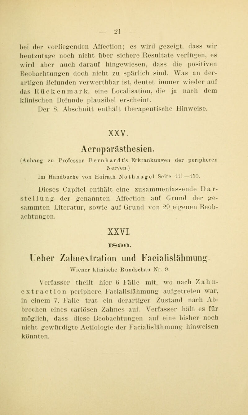 bei der vorliegenden Affection; es wird gezeigt, dass wir heutzutage noch nicht über sichere Resultate verfügen, es wird aber auch darauf hingewiesen, dass die positiven Beobachtungen doch nicht zu spärlich sind. Was an der- artigen Befunden verwerthbar ist, deutet immer wieder auf das Rückenmark, eine Localisation, die ja nach dem klinischen Befunde plausibel erscheint. Der 8. Abschnitt enthält therapeutische Hinweise. XXV. Aeroparästhesien. (Anhang zu Professor Bernhardts Erkrankungen der peripheren Nerven.) Im Handbuche von Hofrath Nothnagel Seite 441—450. Dieses Capitel enthält eine zusammenfassende Dar- stellung der genannten Affection auf Grund der ge- summten Literatur, sowie auf Grund von 29 eigenen Beob- achtungen. XXVI. 1896. Ueber Zahnextration und Facialislähmung. Wiener klinische Rundschau Nr. iJ. Verfasser theilt hier 6 Fälle mit, wo nach Zahn- extraction periphere Facialislähmung aufgetreten war, in einem 7. Falle trat ein derartiger Zustand nach Ab- brechen eines cariösen Zahnes auf. Verfasser hält es für möglich, dass diese Beobachtungen auf eine bisher noch nicht gewürdigte Aetiologie der Facialislähmung hinweisen könnten.