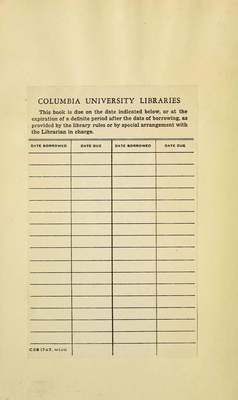 COLUMBIA UNIVERSITY LIBRARIES This book is due on the date indicated below, or at the expiration of a definite period af ter the date of borrowing, as provided by the library rules or by special arrangement with the Librarian in Charge. DATE BORROWED OATE DUE 1 DATE BORROWED DATE DUE C28 1747/ MIOU