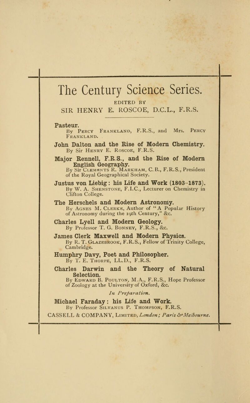 The Century Science Series. EDITED RV SIR HENRY E. ROSCOE, D.C.L., F.R.S. Pasteur. By Percy Frankland, F.R.S., and Mrs. Percy Frankland. John Dalton and the Rise of Modem Chemistry. By Sir Henry E. Roscoe, F.R.S. Major Rennell, F.R.S., and the Rise of Modem English Geography. By Sir Clemknts R. Markham, C. B., F.R.S., President of the Royal Geographical Society. Justus von Liebig: his Life and Work (1803-1873). By W. A. Shenstone, F.I.C, Lecturer on Chemistry in Clifton College. The Herschels and Modem Astronomy. By Agnes M. Clerkr, Author of A Popular Hi.story of Astronomy during the igth Century, &c. Charles Lyell and Modem Geology. By Professor T. G. Bonney, F.R.S., &c. James Clerk Maxwell and Modern Physics. By R. T. Glazebrook, F.R.S., Fellow of Trinity College, Cambridge. Humphry Davy, Poet and Philosopher. By r. E. Thorpe, LL.D., F.R.S. Charles Darwin and the Theory of Natural Selection. By Edward B. Poulton, M.A., F.R.S., Hope Professor of Zoology at the University of Oxford, &c. In Preparation. Michael Faraday: his Life and Work. By Professor Silvanus P. Thompson, F.R.S. CASSELL <fe COMPANY, Limited, Z,^«^^m; Paris &>Melbourne.