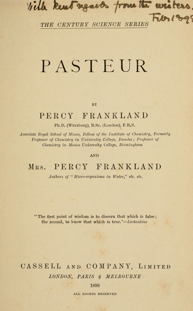 PASTEUR BY PERCY FRANKLAND Ph.D. (Wiirzljurg), B.Sc. (London), F.E.S. Associate Royal School of Mines, Fellow of the Institute of Chemistry, Formerly Professor of Cltemistry in University College, Dundee; Professor of Chemistry in Mason University College, Birmingham AND Mrs. PERCY FRANKLAND Authors of ^'■Micro-organisms in Water, etc. etc. The first point of wisdom is to discern that which is false; the second, to know that which is ti-ue.—Lactantius CASSELL AND COMPANY, Limited LONDON, PARIS i' MELBOURNE 1898 ALL RIGHTS RESERVED