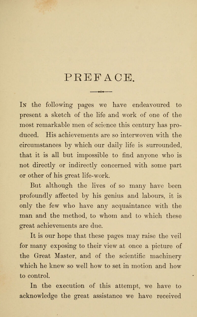 PREFACE. In the following pages we have endeavoured to present a sketch of the life and work of one of the most remarkable men of science this century has pro- duced. His achievements are so interwoven with the circumstances by w^hich our dail}^ life is surrounded, that it is all but impossible to find anyone who is not directly or indirectly concerned with some part or other of his great life-work. But although the lives of so many have been profoundly affected by his genius and labours, it is only the few who have any acquaintance with the man and the method, to whom and to which these great achievements are due. It is our hope that these pages may raise the veil for many exposing to their view at once a picture of the Great Master, and of the scientific machinery which he knew so well how to set in motion and how to control. In the execution of this attempt, we have to acknowledge the great assistance we have received