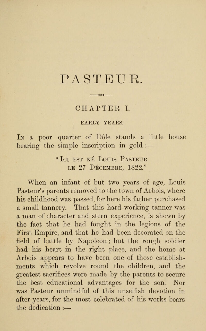 PASTEUE. CHAPTER I. EAKLY YEARS. In a poor quarter of Dole stands a little house bearing the simple inscription in gold:— Ici EST N^ Louis Pasteur LE 27 Decembre, 1822. When an infant of but two years of age, Louis Pasteur's parents removed to the town of Arbois, where his childhood was passed, for here his father purchased a small tannery. That this hard-working tanner was a man of character and stern experience, is shown by the fact that he had fought in the legions of the First Empire, and that he had been decorated on the field of battle by Napoleon; but the rough soldier had his heart in the right place, and the home at Arbois appears to have been one of those establish- ments which revolve round the children, and the greatest sacrifices were made by the parents to secure the best educational advantages for the son. Nor was Pasteur unmindful of this unselfish devotion in after years, for the most celebrated ot his works bears the dedication :—