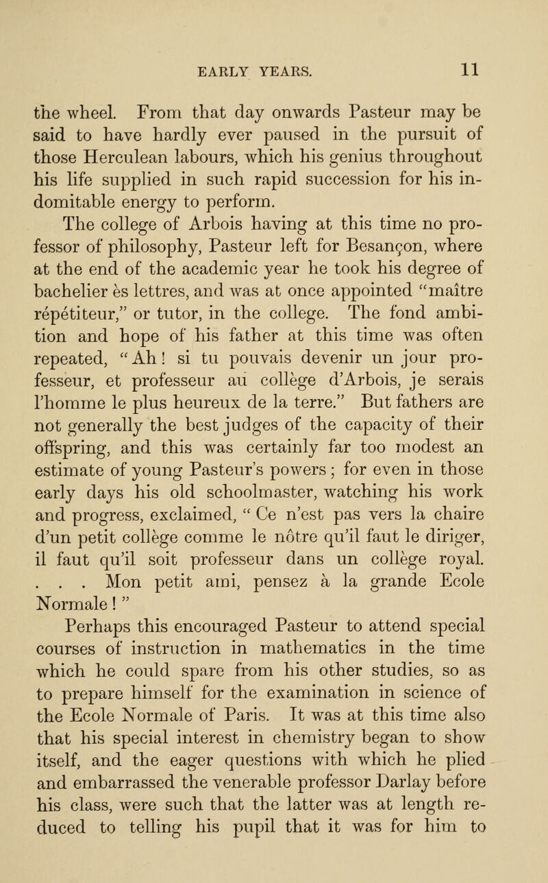 the wheel. From that day onwards Pasteur may be said to have hardly ever paused in the pursuit of those Herculean labours, which his genius throughout his life supplied in such rapid succession for his in- domitable energy to perform. The college of Arbois having at this time no pro- fessor of philosophy, Pasteur left for Besanr;on, where at the end of the academic year he took his degree of bachelier es lettres, and was at once appointed maitre repetiteur, or tutor, in the college. The fond ambi- tion and hope of his father at this time was often repeated,  Ah! si tu pouvais devenir un jour pro- fesseur, et professeur au college d'Arbois, je serais I'homme le plus heureux de la terre. But fathers are not generally the best judges of the capacity of their offspring, and this was certainly far too modest an estimate of young Pasteur's powers ; for even in those early days his old schoolmaster, watching his Avork and progress, exclaimed,  Ce n'est pas vers la chaire d'un petit college comme le notre qu'il faut le diriger, il faut qu'il soit professeur dans un college royal. . . . Mon petit ami, pensez a la grande Ecole Normale!  Perhaps this encouraged Pasteur to attend special courses of instruction in mathematics in the time which he could spare from his other studies, so as to prepare himself for the examination in science of the Ecole Normale of Paris. It was at this time also that his special interest in chemistry began to show itself, and the eager questions with which he plied and embarrassed the venerable professor Darlay before his class, were such that the latter was at length re- duced to telling his pupil that it was for him to