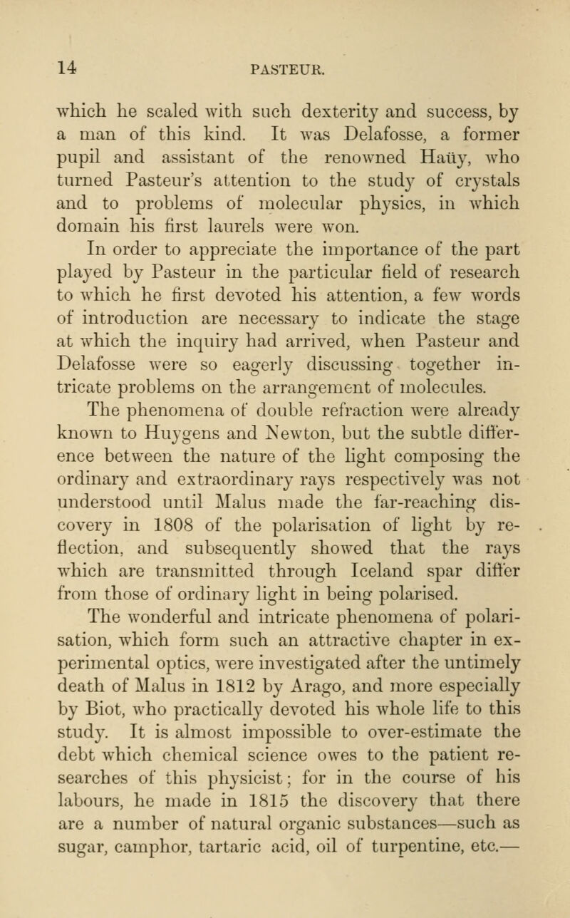 which he scaled with such dexterity and success, by a man of this kind. It was Delafosse, a former pupil and assistant of the renowned Haiiy, who turned Pasteur's attention to the study of crystals and to problems of molecular physics, in which domain his first laurels were won. In order to appreciate the importance of the part played by Pasteur in the particular field of research to which he first devoted his attention, a few words of introduction are necessary to indicate the stage at which the inquiry had arrived, when Pasteur and Delafosse were so eagerly discussing together in- tricate problems on the arrangement of molecules. The phenomena of double refraction were already known to Huygens and Newton, but the subtle differ- ence between the nature of the light composing the ordinary and extraordinary rays respectively was not understood until Mains made the far-reaching dis- covery in 1808 of the polarisation of light by re- flection, and subsequently showed that the rays which are transmitted through Iceland spar differ from those of ordinary light in being polarised. The wonderful and intricate phenomena of polari- sation, which form such an attractive chapter in ex- perimental optics, were investigated after the untimely death of Mains in 1812 by Arago, and more especially by Biot, who practically devoted his whole life to this study. It is almost impossible to over-estimate the debt which chemical science owes to the patient re- searches of this physicist; for in the course of his labours, he made in 1815 the discovery that there are a number of natural organic substances—such as sugar, camphor, tartaric acid, oil of turpentine, etc.—