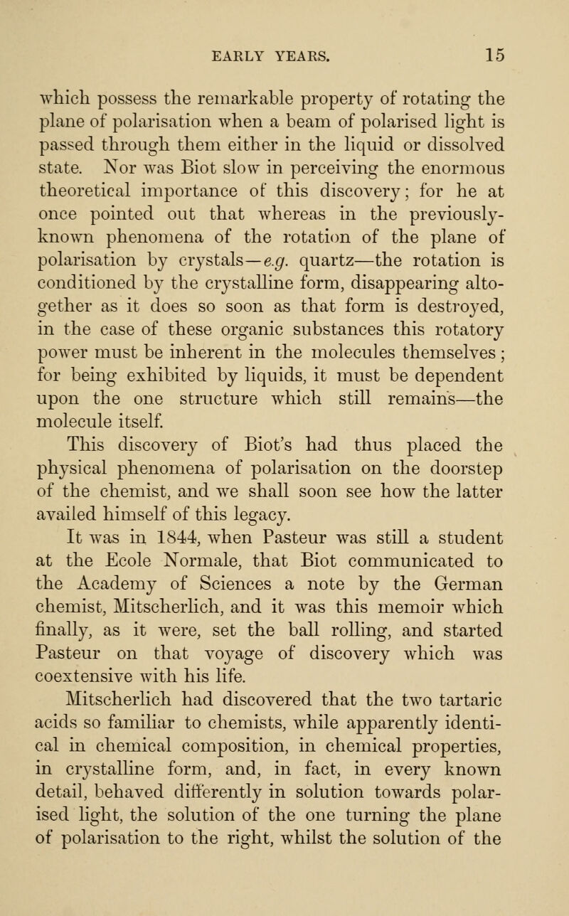 which possess the remarkable property of rotating the plane of polarisation when a beam of polarised light is passed through them either in the liquid or dissolved state. Nor was Biot slow in perceiving the enormous theoretical importance of this discovery; for he at once pointed out that whereas in the previously- known phenomena of the rotation of the plane of polarisation by crystals—e.g. quartz—the rotation is conditioned by the crystalline form, disappearing alto- gether as it does so soon as that form is destroyed, in the case of these organic substances this rotatory power must be inherent in the molecules themselves ; for being exhibited by liquids, it must be dependent upon the one structure which still remains—the molecule itself. This discovery of Biot's had thus placed the physical phenomena of polarisation on the doorstep of the chemist, and we shall soon see how the latter availed himself of this legacy. It was in 1844, when Pasteur was still a student at the Ecole Normale, that Biot communicated to the Academy of Sciences a note by the German chemist, Mitscherhch, and it was this memoir which finally, as it were, set the ball rolling, and started Pasteur on that voyage of discovery which was coextensive with his life. Mitscherlich had discovered that the two tartaric acids so familiar to chemists, while apparently identi- cal in chemical composition, in chemical properties, in crystalline form, and, in fact, in every known detail, behaved differently in solution towards polar- ised light, the solution of the one turning the plane of polarisation to the right, whilst the solution of the