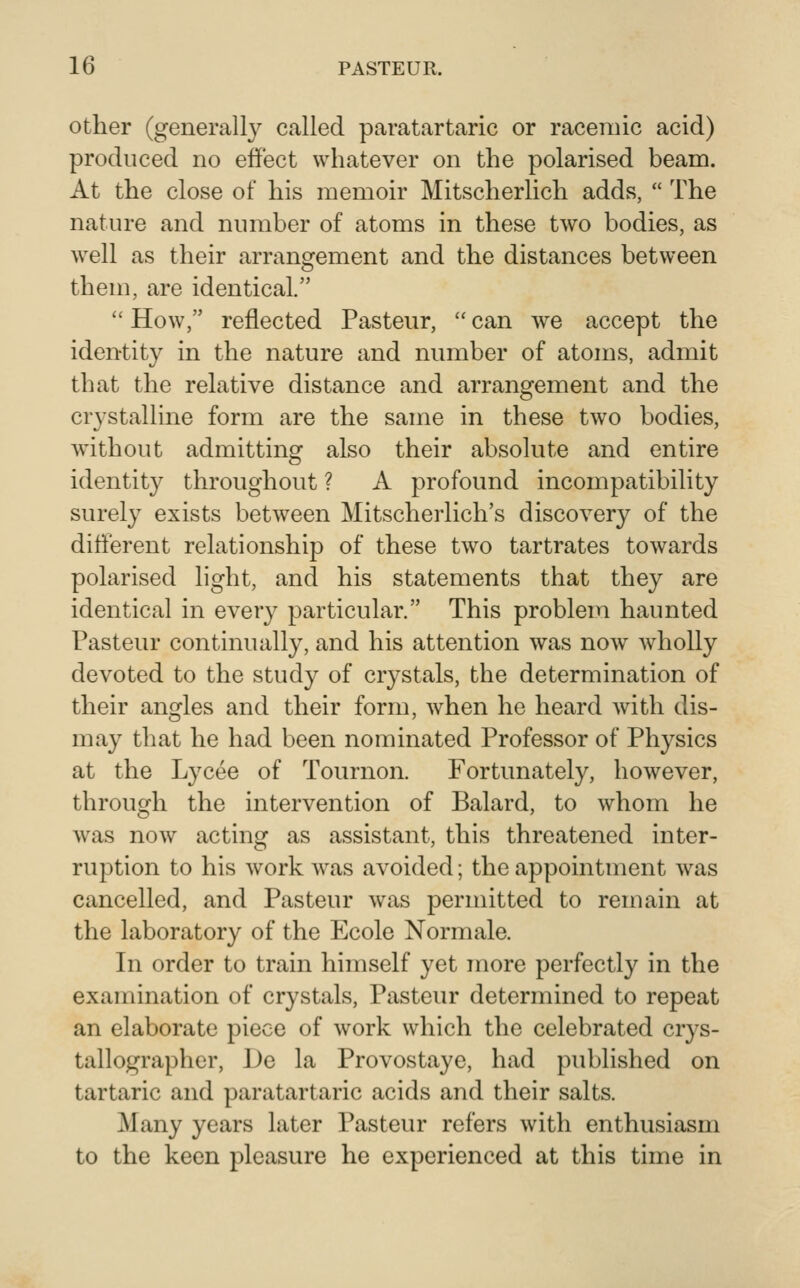 Other (general^ called paratartaric or racemic acid) produced no effect whatever on the polarised beam. At the close of his memoir Mitscherlich adds,  The nature and number of atoms in these two bodies, as well as their arrangement and the distances between them, are identical.  How, reflected Pasteur,  can we accept the identity in the nature and number of atoms, admit that the relative distance and arrangement and the crystalline form are the same in these two bodies, without admitting also their absolute and entire identity throughout ? A profound incompatibility surely exists between Mitscherlich's discovery of the different relationship of these two tartrates towards polarised light, and his statements that they are identical in every particular. This problem haunted Pasteur continually, and his attention was now wholly devoted to the study of crystals, the determination of their angles and their form, when he heard with dis- may that he had been nominated Professor of Physics at the Lycee of Tournon. Fortunately, however, through the intervention of Balard, to whom he was now acting as assistant, this threatened inter- ruption to his work was avoided; the appointment was cancelled, and Pasteur was permitted to remain at the laboratory of the Ecole Normale. In order to train himself yet more perfectly in the examination of crystals, Pasteur determined to repeat an elaborate piece of work which the celebrated crys- tallographer, Do la Provostaye, had published on tartaric and paratartaric acids and their salts. Many years later Pasteur refers with enthusiasm to the keen pleasure he experienced at this time in