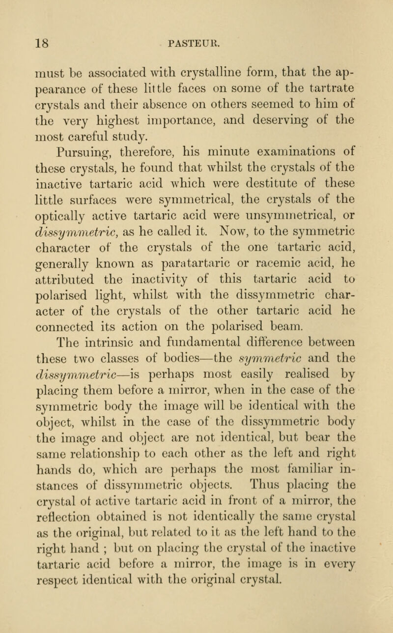 must be associated with crystalline form, that the ap- pearance of these little faces on some of the tartrate crystals and their absence on others seemed to him of the very highest importance, and deserving of the most careful study. Pursuing, therefore, his minute examinations of these crystals, he found that whilst the crystals of the inactive tartaric acid which were destitute of these little surfaces were symmetrical, the crystals of the optically active tartaric acid were unsymmetrical, or dissymmetric, as he called it. Now, to the symmetric character of the crystals of the one tartaric acid, generally known as para tartaric or racemic acid, he attributed the inactivity of this tartaric acid to polarised light, whilst with the dissymmetric char- acter of the crystals of the other tartaric acid he connected its action on the polarised beam. The intrinsic and fundamental difference between these two classes of bodies—the symm^etric and the dissyr}i7)ietric—is perhaps most easily realised by placing them before a mirror, when in the case of the symmetric body the image will be identical with the object, whilst in the case of the dissymmetric body the image and object are not identical, but bear the same relationship to each other as the left and right hands do, which are perhaps the most familiar in- stances of dissymmetric objects. Thus placing the crystal ot active tartaric acid in front of a mirror, the reflection obtained is not identically the same crystal as the original, but related to it as the left hand to the right hand ; but on placing the crystal of the inactive tartaric acid before a mirror, the image is in every respect identical with the original crystal.