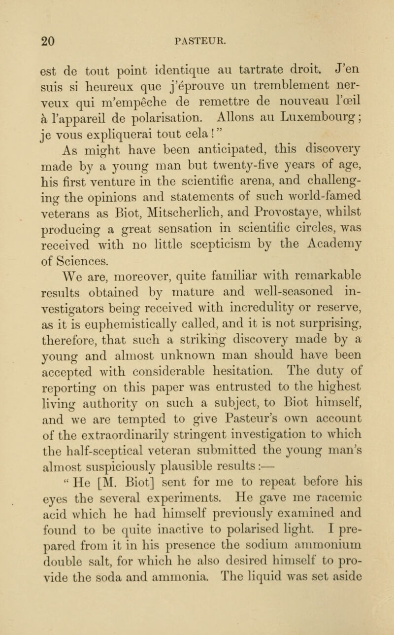 est de tout point identique au tartrate droit. J'en suis si heureux que j'eprouve un tremblement ner- veux qui m'empeche de remettre de nouveau I'oeil a I'appareil de polarisation. Aliens au Luxembourg; je vous expliquerai tout cela ! As might have been anticipated, this discovery made by a young man but twenty-five years of age, his first venture in the scientific arena, and challeng- ing the opinions and statements of such world-famed veterans as Biot, Mitscherlich, and Provostaye, whilst producing a great sensation in scientific circles, Avas received with no little scepticism by the Academy of Sciences. We are, moreover, quite familiar with remarkable results obtained by mature and well-seasoned in- vestigators being received with incredulity or reserve, as it is euphemistically called, and it is not surprising, therefore, that such a striking discovery made by a young and almost unknown man should have been accepted with considerable hesitation. The duty of reporting on this paper was entrusted to the highest living authority on such a subject, to Biot himself, and we are tempted to give Pasteur's own account of the extraordinarily stringent investigation to which the half-sceptical veteran submitted the young man's almost suspiciously plausible results:—  He [M. Biot] sent for me to repeat before his eyes the several experiments. He gave me racemic acid which he had himself previously examined and found to be quite inactive to polarised light. I pre- pared from it in his presence the sodium ammonium double salt, for which he also desired himself to pro- vide the soda and ammonia. The liquid was set aside