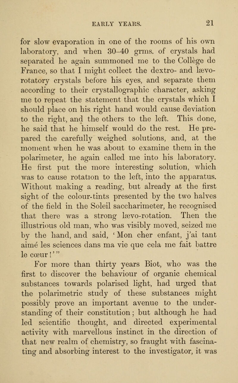 for slow evaporation in one of the rooms of his own laboratory, and Avhen 30-40 grms. of crystals had separated he again summoned me to the College de France, so that I might collect the dextro- and Isevo- rotatory crystals before his eyes, and separate them according to their crystallographic character, asking me to repeat the statement that the crystals which I should place on his right hand would cause deviation to the right, and the others to the left. This done, he said that he himself would do the rest. He pre- pared the carefully weighed solutions, and, at the moment when he was about to examine them in the polarimeter, he again called me into his laboratory. He first put the more interesting solution, which was to cause rotation to the left, into the apparatus. Without making a reading, but already at the first sight of the colour-tints presented by the two halves of the field in the Soleil saccharimeter, he recognised that there Avas a strong la3vo-rotation. Then the illustrious old man, who was visibly moved, seized me by the hand, and said, ' Mon cher enfant, j'ai tant aime les sciences dans ma vie que cela me fait battre le coeur !' For more than thirty years Biot, who was the first to discover the behaviour of organic chemical substances towards polarised light, had urged that the polarimetric study of these substances might possibly prove an important avenue to the under- standing of their constitution; but although he had led scientific thought, and directed experimental activity with marvellous instinct in the direction of that new realm of chemistry, so fraught with fascina- ting and absorbing interest to the investigator, it was