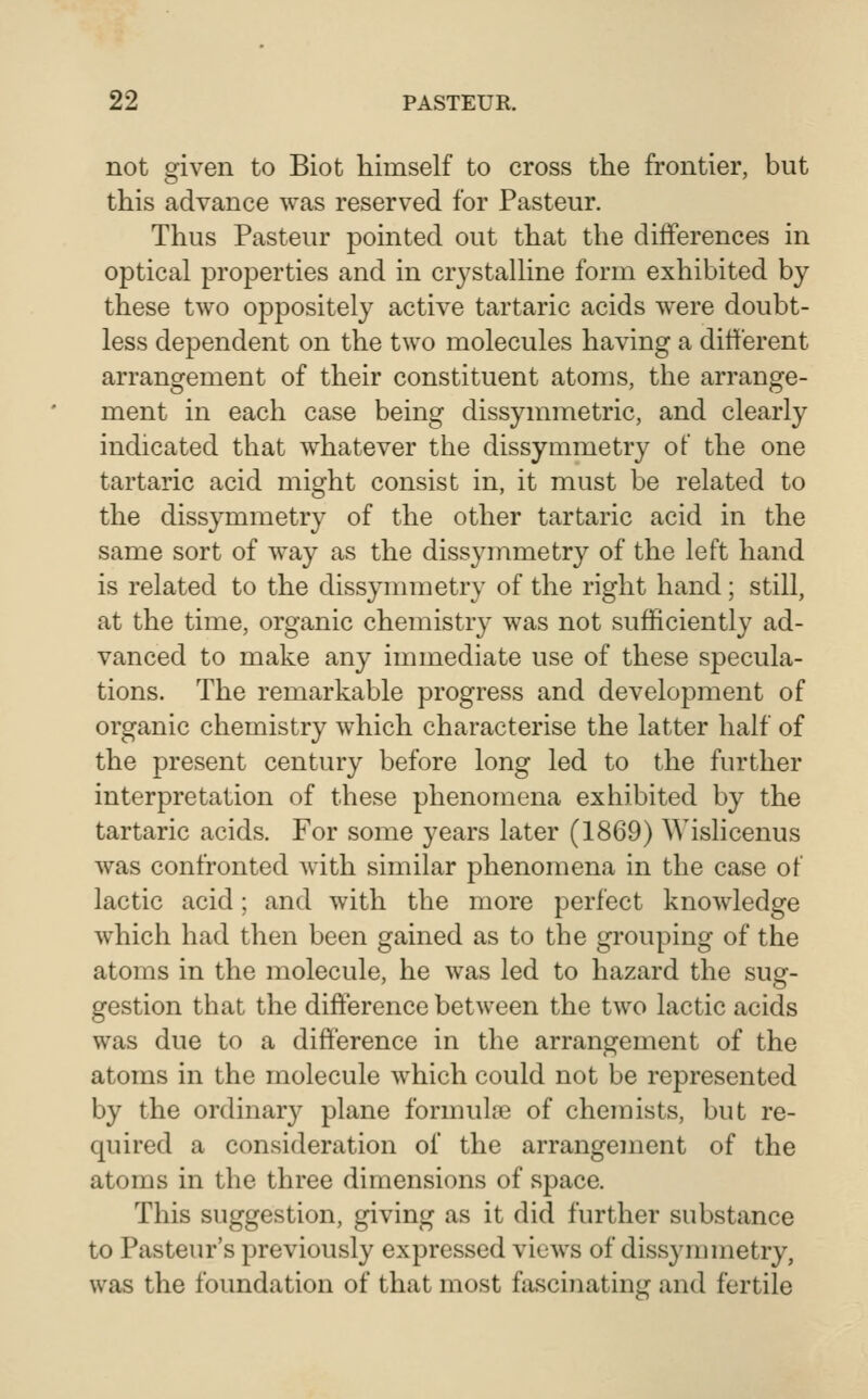 not given to Biot himself to cross the frontier, but this advance was reserved for Pasteur. Thus Pasteur pointed out that the differences in optical properties and in crystalline form exhibited by these two oppositely active tartaric acids were doubt- less dependent on the two molecules having a different arrangement of their constituent atoms, the arrange- ment in each case being dissymmetric, and clearly indicated that whatever the dissymmetry of the one tartaric acid might consist in, it must be related to the dissymmetry of the other tartaric acid in the same sort of way as the dissymmetry of the left hand is related to the dissynnnetry of the right hand; still, at the time, organic chemistry was not sufficiently ad- vanced to make any immediate use of these specula- tions. The remarkable progress and development of organic chemistry which characterise the latter half of the present century before long led to the further interpretation of these phenomena exhibited by the tartaric acids. For some years later (1869) Wislicenus was confronted with similar phenomena in the case of lactic acid; and with the more perfect knowledge which had then been gained as to the grouping of the atoms in the molecule, he was led to hazard the sug- gestion that the difference between the two lactic acids was due to a difference in the arrangement of the atoms in the molecule which could not be represented by the ordinar}^ plane formula3 of chemists, but re- quired a consideration of the arrangement of the atoms in the three dimensions of space. This suggestion, giving as it did further substance to Pasteur's previously expressed views of dissymmetry, was the foundation of that most fascinating and fertile