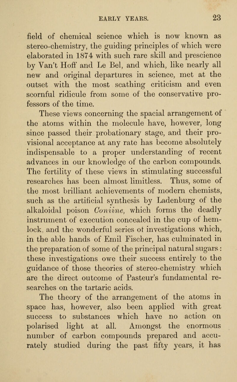 field of chemical science which is now known as stereo-chemistry, the guiding principles of which were elaborated in 1874 with such rare skill and prescience by Yan't Hoff' and Le Bel, and which, like nearly all new and original departures in science, met at the outset with the most scathing criticism and even scornful ridicule from some of the conservative pro- fessors of the time. These views concerning the spacial arrangement of the atoms within the molecule have, however, long since passed their probationary stage, and their pro- visional acceptance at any rate has become absolutely indispensable to a proper understanding of recent advances in our knowledge of the carbon compounds. The fertility of these views in stimulating successful researches has been almost limitless. Thus, some of the most brilliant achievements of modern chemists, such as the artificial synthesis by Ladenburg of the alkaloidal poison Coniine, which forms the deadly instrument of execution concealed in the cup of hem- lock, and the wonderful series ot investigations which, in the able hands of Emil Fischer, has culminated in the preparation of some of the principal natural sugars : these investigations owe their success entirely to the guidance of those theories of stereo-chemistry which are the direct outcome of Pasteur's fundamental re- searches on the tartaric acids. The theory of the arrangement of the atoms in space has, however, also been applied with great success to substances which have no action on polarised light at all. Amongst the enormous number of carbon compounds prepared and accu- rately studied during the past fifty years, it has