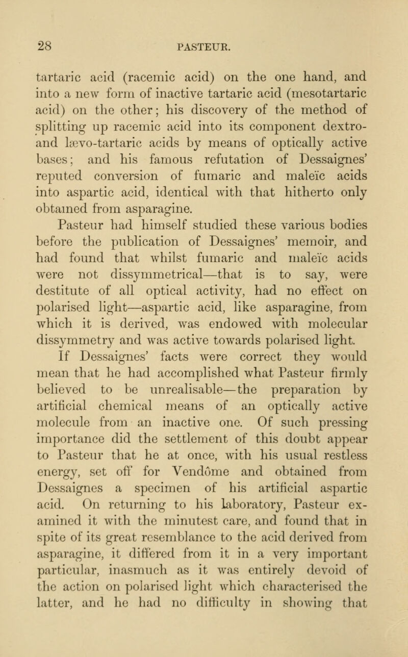 tartaric acid (racemic acid) on the one hand, and into a new form of inactive tartaric acid (mesotartaric acid) on the other; his discovery of the method of sphtting up racemic acid into its component dextro- and kevo-tartaric acids by means of ojotically active bases; and his famous refutation of Dessaignes' reputed conversion of fumaric and maleic acids into aspartic acid, identical with that hitherto only obtamed from asparagine. Pasteur had himself studied these various bodies before the publication of Dessaignes' memoir, and had found that whilst fumaric and maleic acids were not dissymmetrical—that is to say, were destitute of all optical activity, had no effect on polarised light—aspartic acid, like asparagine, from which it is derived, was endowed with molecular dissymmetry and was active towards polarised light. If Dessaignes' facts were correct they woidd mean that he had accomplished what Pasteur firmly believed to be unrealisable—the preparation by artificial chemical means of an optically active molecule from an inactive one. Of such pressing importance did the settlement of this doubt appear to Pasteur that he at once, with his usual restless energy, set off for Vendome and obtained from Dessaignes a specimen of his artificial aspartic acid. On returning to his laboratory, Pasteur ex- amined it with the minutest care, and found that in spite of its great resemblance to the acid derived from asparagine, it differed from it in a very important particular, inasmuch as it was entirely devoid of the action on polarised light which characterised the latter, and he had no difficulty in showing that