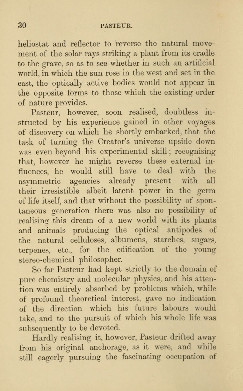 heliostat and reflector to reverse the natural move- ment of the solar rays striking a plant from its cradle to the ofrave, so as to see whether in such an artificial world, in which the sun rose in the west and set in the east, the optically active bodies would not appear in the opposite forms to those which the existing order of nature provides. Pasteur, however, soon realised, doubtless in- structed by his experience gained in other voyages of discovery on which he shortly embarked, that the task of turning the Creator's universe upside down was even beyond his experimental skill; recognising that, however he might reverse these external in- fluences, he would still have to deal with the asymmetric agencies already present with all their irresistible albeit latent power in the germ of life itself, and that without the possibility of spon- taneous generation there was also no possibility of realising this dream of a new world with its plants and animals producing the optical antipodes of the natural celluloses, albumens, starches, sugars, terpenes, etc., for the edification of the young stereo-chemical philosopher. So far Pasteur had kept strictly to the domain of pure chemistry and molecular physics, and his atten- tion was entirely absorbed by problems which, while of profound theoretical interest, gave no indication of the direction which his future labours would take, and to the pursuit of which his whole life was subsequently to be devoted. Hardly realising it, however, Pasteur drifted away from his original anchorage, as it were, and while still eagerly pursuing the fascinating occupation of