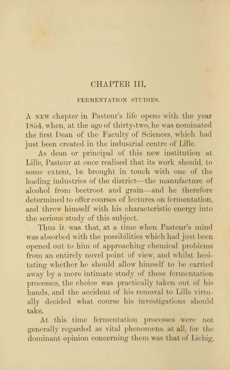 CHAPTER III. FERMENTATION STUDIES. A NEW chapter in Pasteur's life opens with the year 18o4, when, at the age of thirty-two, he was nominated the first Dean of the Faculty of Sciences, which had just been created in the industrial centre of Lille. As dean or principal of this new institution at Lille, Pasteur at once realised that its Avork should, to some extent, be brought in touch with one of the leading industries of the district—the manufacture of alcohol from beetroot and grain—and he therefore determined to offer courses of lectures on fermentation, and threw himself wdth his characteristic energy into the serious study of this subject. Thus it Avas that, at a time Avhen Pasteur's mind Avas absorbed Avith the possibilities AA^hich had just been opened out to him of aj^proaching chemical problems from an entirely novel point of a^Icav, and Avhilst hesi- tating Avhether he should alloAv himself to be carried aAvay by a more intimate study of these fermentation processes, the choice Avas practically taken out of his hands, and the accident of his remoA^al to Lille virtu- ally decided what course his investigations should take. At this time fermentation processes Avere not generally regarded as vital phenomena at all, for the dominant opinion concerning them Avas that of Licbig,