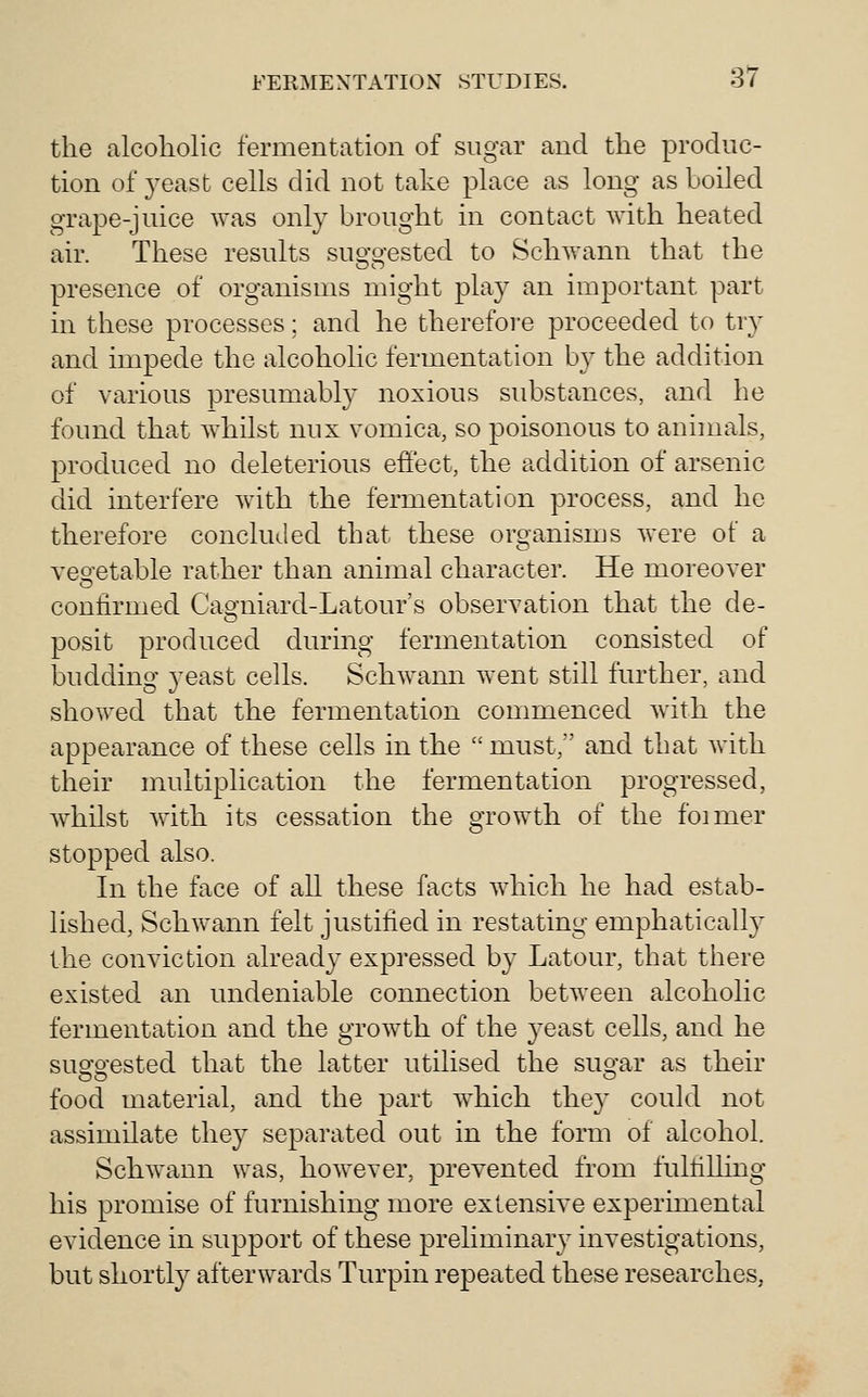 the alcoholic fermentation of sugar and the produc- tion of yeast cells did not take place as long as boiled grape-juice was only brought in contact with heated air. These results suo-o-ested to Schwann that the presence of organisms might play an important part in these processes; and he therefore proceeded to tr}' and impede the alcoholic fermentation by the addition of various presumably noxious substances, and he found that whilst mix vomica, so poisonous to annuals, produced no deleterious effect, the addition of arsenic did interfere with the fermentation process, and he therefore concluded that these organisms Avere of a veo-etable rather than animal character. He moreover confirmed Cao-niard-Latour's observation that the de- posit produced during fermentation consisted of budding je^st cells. Schwann went still further, and showed that the fermentation commenced Avith the appearance of these cells in the  must, and that with their multiplication the fermentation progressed, whilst with its cessation the growth of the foimer stopped also. In the face of all these facts which he had estab- lished, Schwann felt justified in restating emphatically the conviction already expressed by Latour, that there existed an undeniable connection between alcoholic fermentation and the growth of the j^east cells, and he suo'O'ested that the latter utilised the suo-ar as their food material, and the part which they could not assimilate they separated out in the form of alcohol. Schwann was, however, prevented from fulfilling his promise of furnishing more extensive experimental evidence in support of these preliminary investigations, but shortly afterwards Turpin repeated these researches,