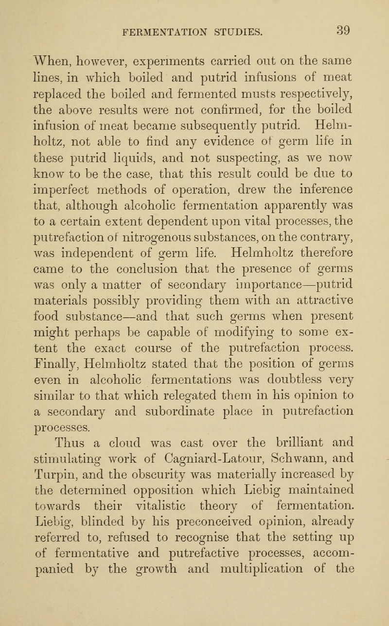 When, however, experiments carried out on the same lines, in which boiled and putrid infusions of meat replaced the boiled and fermented musts respectively, the above results were not confirmed, for the boiled infusion of meat became subsequently putrid. Helm- holtz, not able to find any evidence of germ life in these putrid liquids, and not suspecting, as we now know to be the case, that this result could be due to imperfect methods of operation, drew the inference that, although alcoholic fermentation apparently was to a certain extent dependent upon vital processes, the l^utrefaction of nitrogenous substances, on the contrary, was independent of germ life. Helmholtz therefore came to the conclusion that the presence of germs was only a matter of secondary iinportance—putrid materials possibly providing them with an attractive food substance—and that such germs when present might perhaps be capable of modifying to some ex- tent the exact course of the putrefaction process. Finally, Helmholtz stated that the position of germs even in alcoholic fermentations was doubtless very similar to that which relegated them in his opinion to a secondary and subordinate place in putrefaction processes. Thus a cloud was cast over the brilliant and stimulating work of Cagniard-Latour, Schwann, and Turpin, and the obscurity was materially increased by the determined opposition which Liebig maintained towards their vitalistic theory of fermentation. Liebig, blinded by his preconceived opinion, already referred to, refused to recognise that the setting up of fermentative and putrefactive processes, accom- panied by the growth and multiplication of the