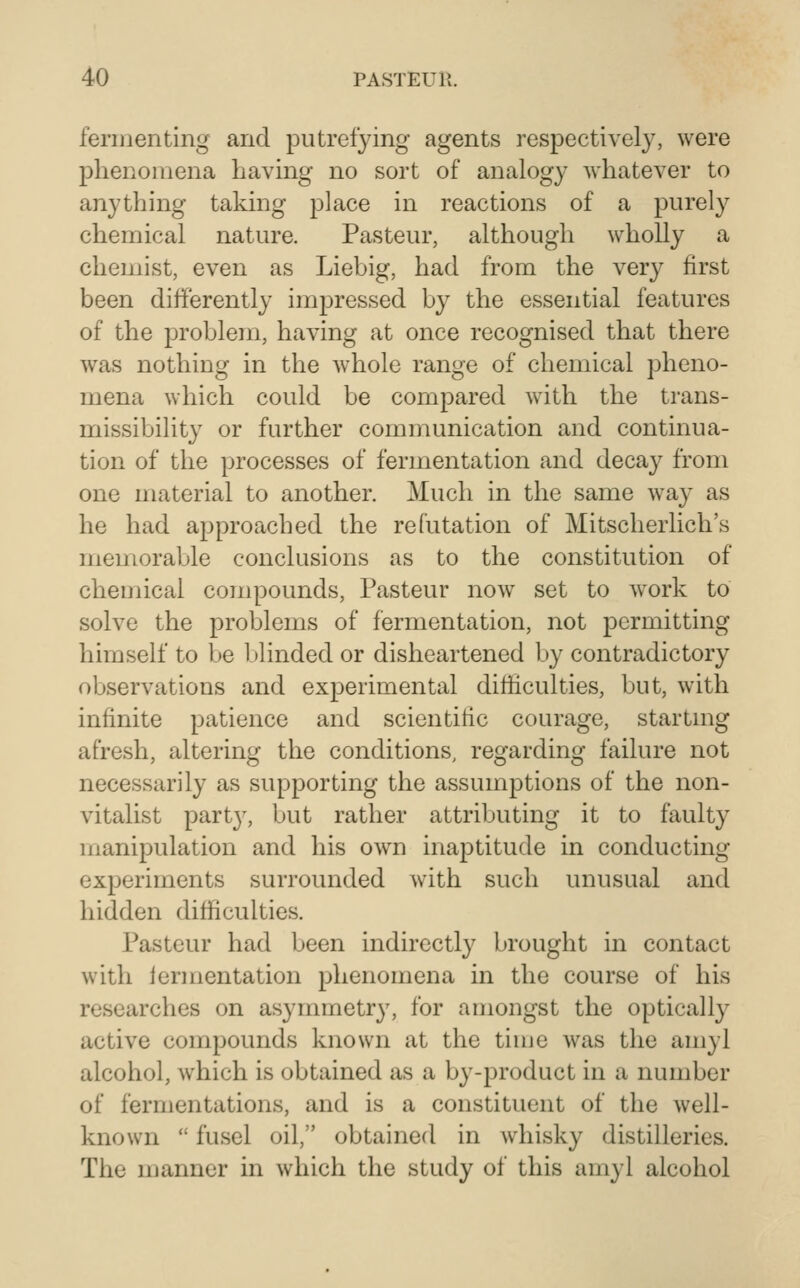 fermenting and putrefying agents respectively, were phenomena having no sort of analogy whatever to anything taking place in reactions of a purely chemical nature. Pasteur, although wholly a chemist, even as Liebig, had from the very first been differently imj)ressed by the essential features of the problem, having at once recognised that there was nothing in the whole range of chemical pheno- mena which could be compared with the trans- missibility or further communication and continua- tion of the processes of fermentation and decay from one material to another. Much in the same way as he had approached the refutation of Mitscherlich's memorable conclusions as to the constitution of chemical compounds, Pasteur now set to work to solve the problems of fermentation, not permitting himself to be blinded or disheartened by contradictory observations and experimental difficulties, but, with infinite patience and scientific courage, startmg afresh, altering the conditions, regarding failure not necessarily as supporting the assumptions of the non- vitalist part}', but rather attributing it to faulty manipulation and his own inaptitude in conducting experiments surrounded with such unusual and hidden difficulties. Pasteur had been indirectly brought in contact with lermentation phenomena in the course of his researches on asymmetry, for amongst the optically active compounds known at the time was the amyl alcohol, which is obtained as a by-product in a number of fermentations, and is a constituent of the well- known  fusel oil, obtained in whisky distilleries. The manner in which the study of this amyl alcohol