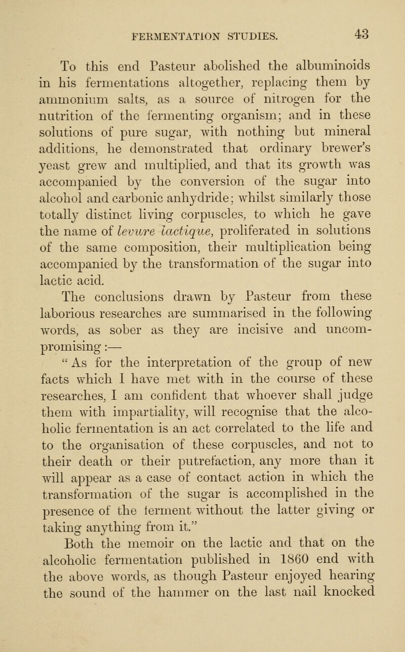 To this end Pasteur abolished the albuminoids in his fermentations altogether, replacing them by ammonium salts, as a source of nitrogen for the nutrition of the i'ermenting organism; and in these solutions of pure sugar, with nothing but mineral additions, he demonstrated that ordinary brewer's yeast grew and multiplied, and that its growth w^as accompanied by the conversion of the sugar into alcohol and carbonic anhydride; whilst similarly those totally distinct living corpuscles, to which he gave the name of levure lactiqite, proliferated in solutions of the same composition, their multiplication being accompanied by the transformation of the sugar into lactic acid. The conclusions drawn by Pasteur from these laborious researches are summarised in the following- words, as sober as they are incisive and uncom- promising :— As for the interpretation of the group of new facts which I have met with in the course of these researches, I am confident that whoever shall judge them with impartiality, will recognise that the alco- holic fermentation is an act correlated to the life and to the organisation of these corpuscles, and not to their death or their putrefaction, any more than it will appear as a case of contact action in which the transformation of the sugar is accomplished in the presence of the terment without the latter giving or taking anything from it. Both the memoir on the lactic and that on the alcoholic fermentation published in 1860 end with the above words, as though Pasteur enjoyed hearing the sound of the hammer on the last nail knocked