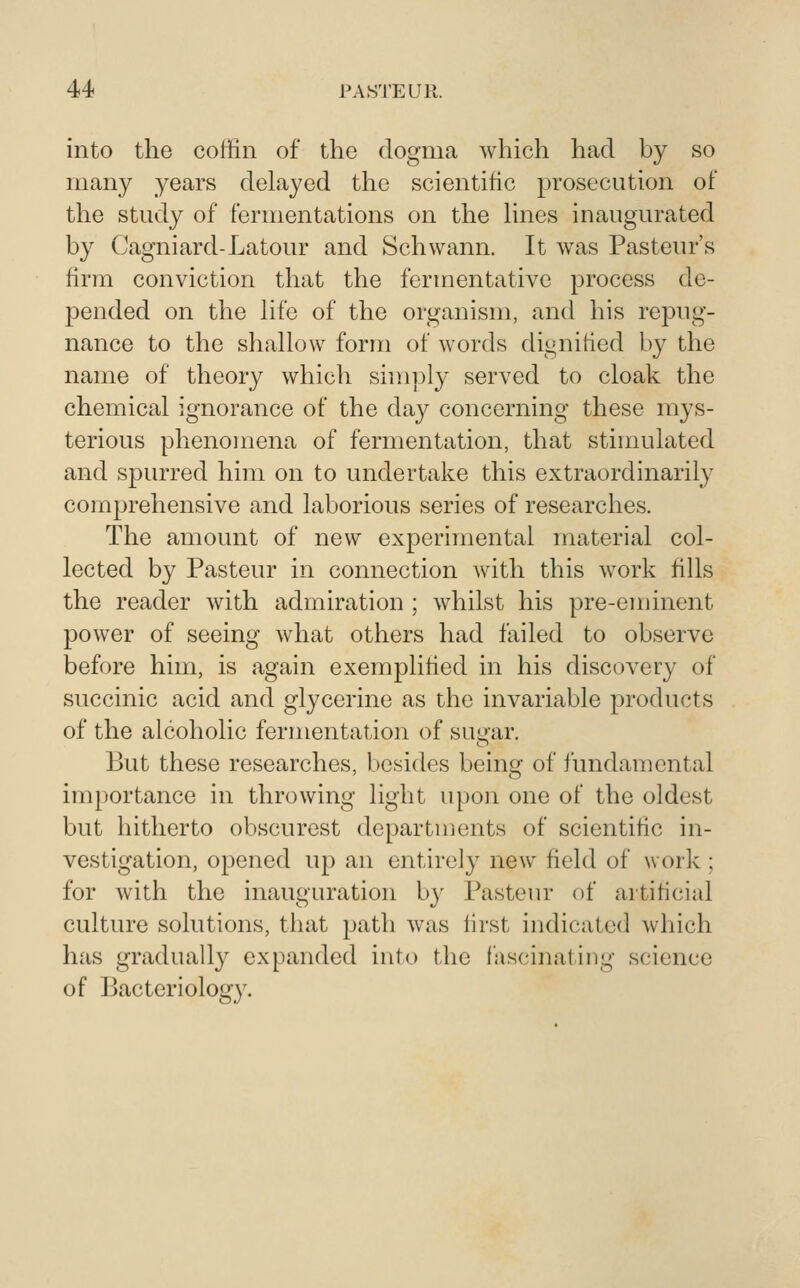 into the coffin of the dogma which had by so many years delayed the scientific prosecution of the study of fermentations on the hnes inaugurated by Cagniard-Latour and Schwann. It was Pasteur's firm conviction that the fermentative process de- j^ended on the hfe of the organism, and his repug- nance to the shallow form of words dignified by the name of theory which simply served to cloak the chemical ignorance of the day concerning these mys- terious phenomena of fermentation, that stimulated and spurred him on to undertake this extraordinarily comprehensive and laborious series of researches. The amount of new experimental material col- lected by Pasteur in connection with this work fills the reader with admiration ; whilst his pre-eminent power of seeing what others had failed to observe before him, is again exemplified in his discovery of succinic acid and glycerine as the invariable products of the alcoholic fermentation of sugar. But these researches, besides being of fundamental importance in throwing light upon one of the oldest but hitherto obscurest departuients of scientific in- vestigation, opened up an entirely new field of work; for with the inauguration by Pasteur of artificial culture solutions, that path was lirst indicated which has gradually expanded into the fascinating science of Bacteriology.