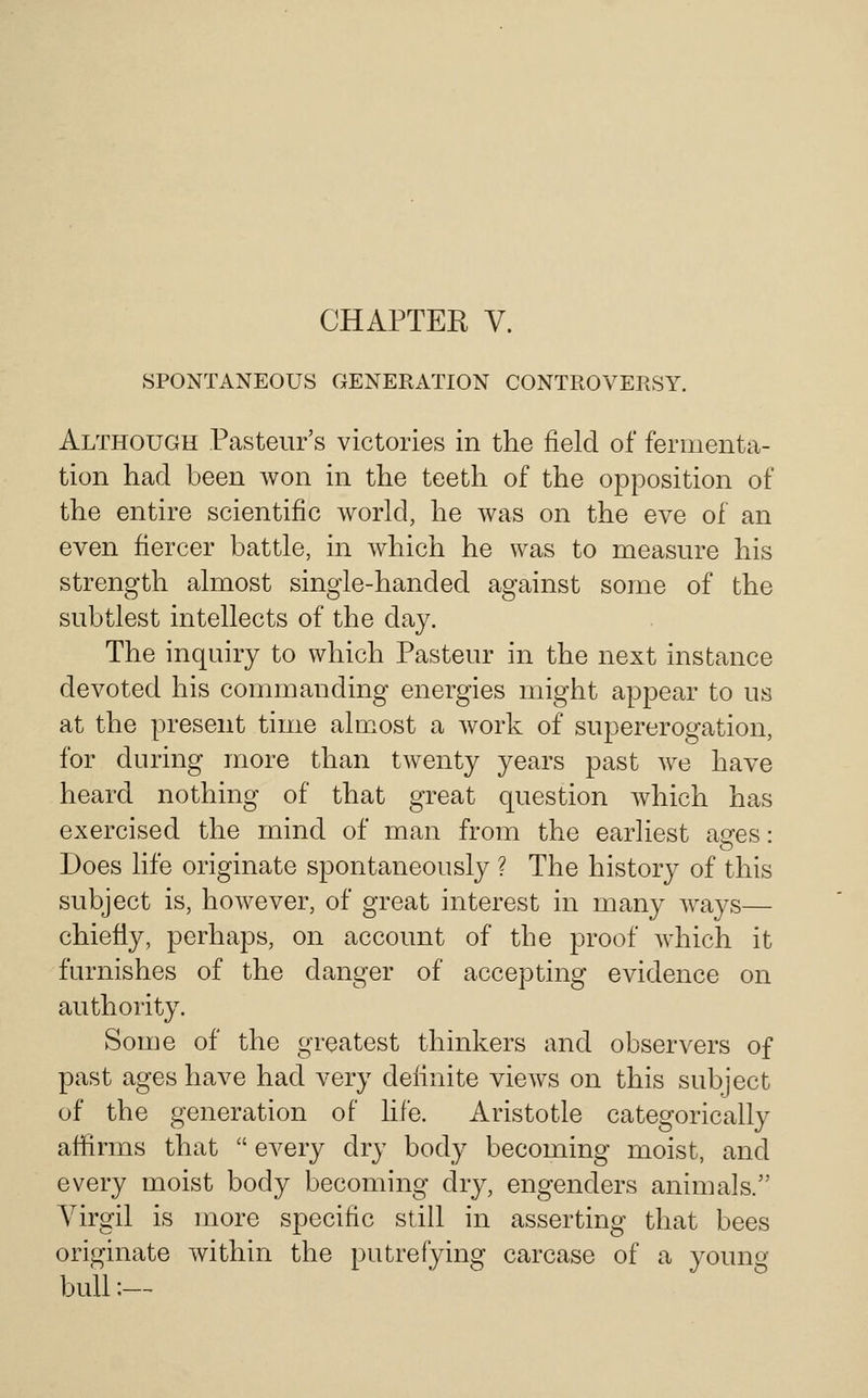 CHAPTER V. SPONTANEOUS GENERATION CONTROVERSY. Although Pasteur's victories in the field of fermenta- tion had been won in the teeth of the opposition of the entire scientific world, he was on the eve of an even fiercer battle, in Avhich he was to measure his strength almost single-handed against some of the subtlest intellects of the day. The inquiry to which Pasteur in the next instance devoted his commanding energies might appear to us at the present time almost a work of supererogation, for during more than twenty years past we have heard nothing of that great question which has exercised the mind of man from the earliest asres: o Does life originate spontaneously ? The history of this subject is, however, of great interest in many ways— chiefly, perhaps, on account of the proof which it furnishes of the danger of accepting evidence on authority. Some of the greatest thinkers and observers of past ages have had very definite views on this subject of the generation of life. Aristotle categorically afiirms that  every dry body becoming moist, and every moist body becoming dry, engenders animals. Virgil is more specific still in asserting that bees originate within the putrefying carcase of a young bull:—