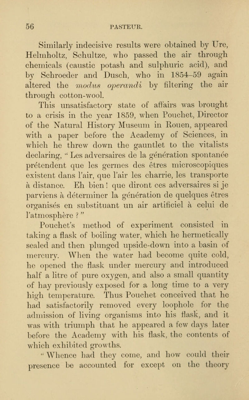 Similarly indecisive results were obtained by Ure, Helmholtz, Schultze, who passed the air through chemicals (caustic potash and sulphuric acid), and by Schroeder and Dusch, who in 1854-59 again altered the modus operandi by filtering the air through cotton-wool. This unsatisfactory state of affairs was brought to a crisis in the year 1859, when Pouchet, Director of the Natural History Museum in Rouen, appeared with a paper before the Academy of Sciences, in which he threw down the gauntlet to the vitalists declaring,  Les adversaires de la generation spontanee pretendent que les germes des etres microscopiques existent dans I'air, que I'air les charrie, les transporte a distance. Eh bien ! que diront ces adversaires si je parviens a determiner la generation de quelques etres organises en substituant un air artiticiel a celui de I'atmosphere ?  Pouchet's method of experiment consisted in taking a flask of boiling water, which he hermetically sealed and then plunged upside-down into a basin of merciuy. When the water had become quite cold, he opened the flask under mercury and introduced half a litre of pure oxygen, and also a small quantity of hay previously exposed for a long time to a very high temperature. Thus Pouchet conceived that ho had satisfactorily removed every loophole for the admission of living organisms into his flask, and it was with triumph that he appeared a few days later before the Academy with his flask, the contents of which exhibited growths.  Whence had they come, and how could their presence be accounted for except on the theory